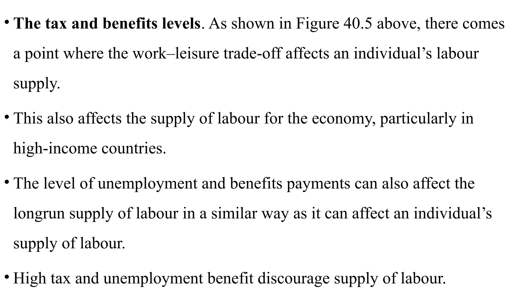• The tax and benefits levels. As shown in Figure 40.5 above, there comes
a point where the work–leisure trade-off affects an individual’s labour
supply.
• This also affects the supply of labour for the economy, particularly in
high-income countries.
• The level of unemployment and benefits payments can also affect the
longrun supply of labour in a similar way as it can affect an individual’s
supply of labour.
• High tax and unemployment benefit discourage supply of labour.
 