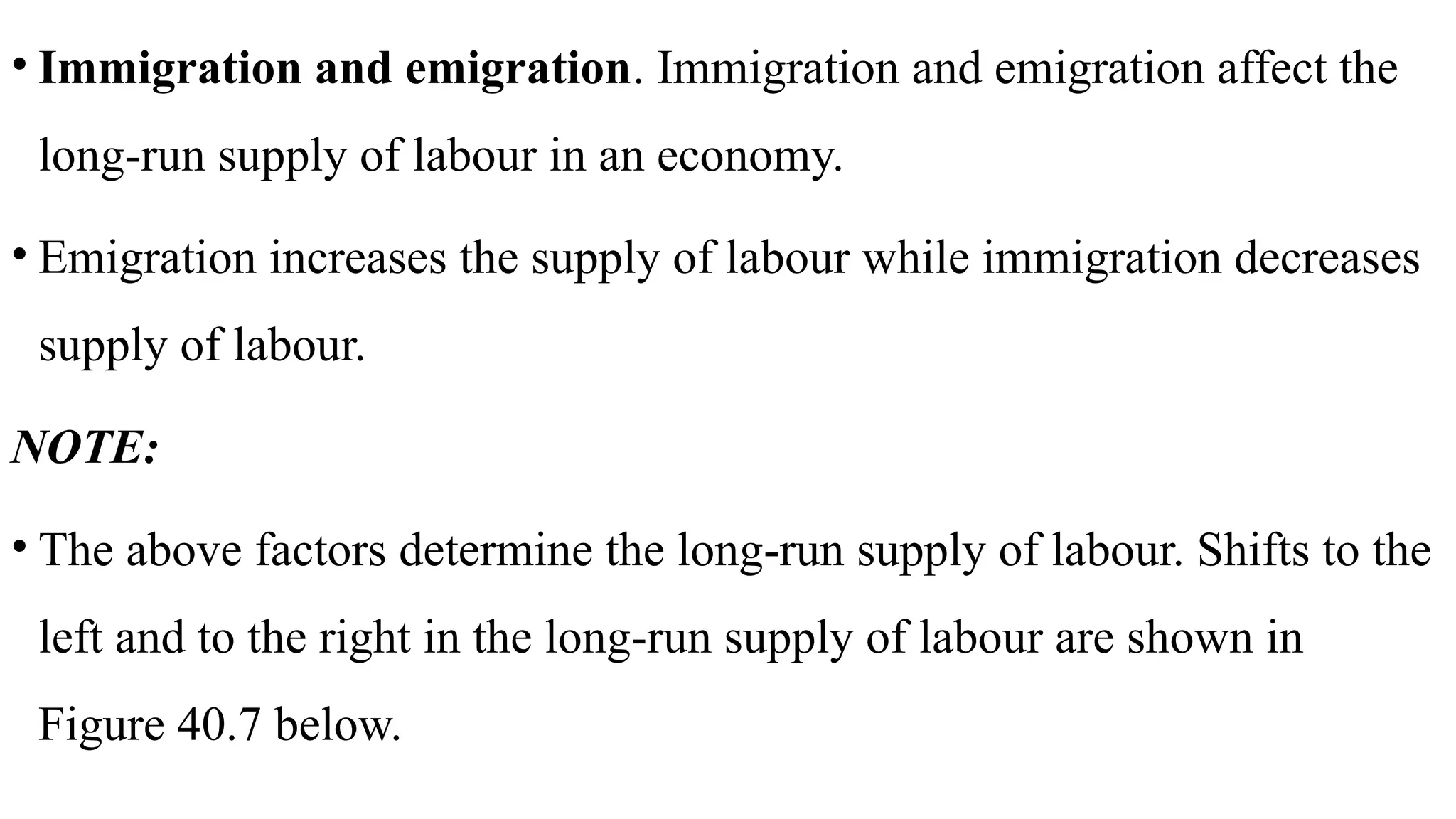 • Immigration and emigration. Immigration and emigration affect the
long-run supply of labour in an economy.
• Emigration increases the supply of labour while immigration decreases
supply of labour.
NOTE:
• The above factors determine the long-run supply of labour. Shifts to the
left and to the right in the long-run supply of labour are shown in
Figure 40.7 below.
 