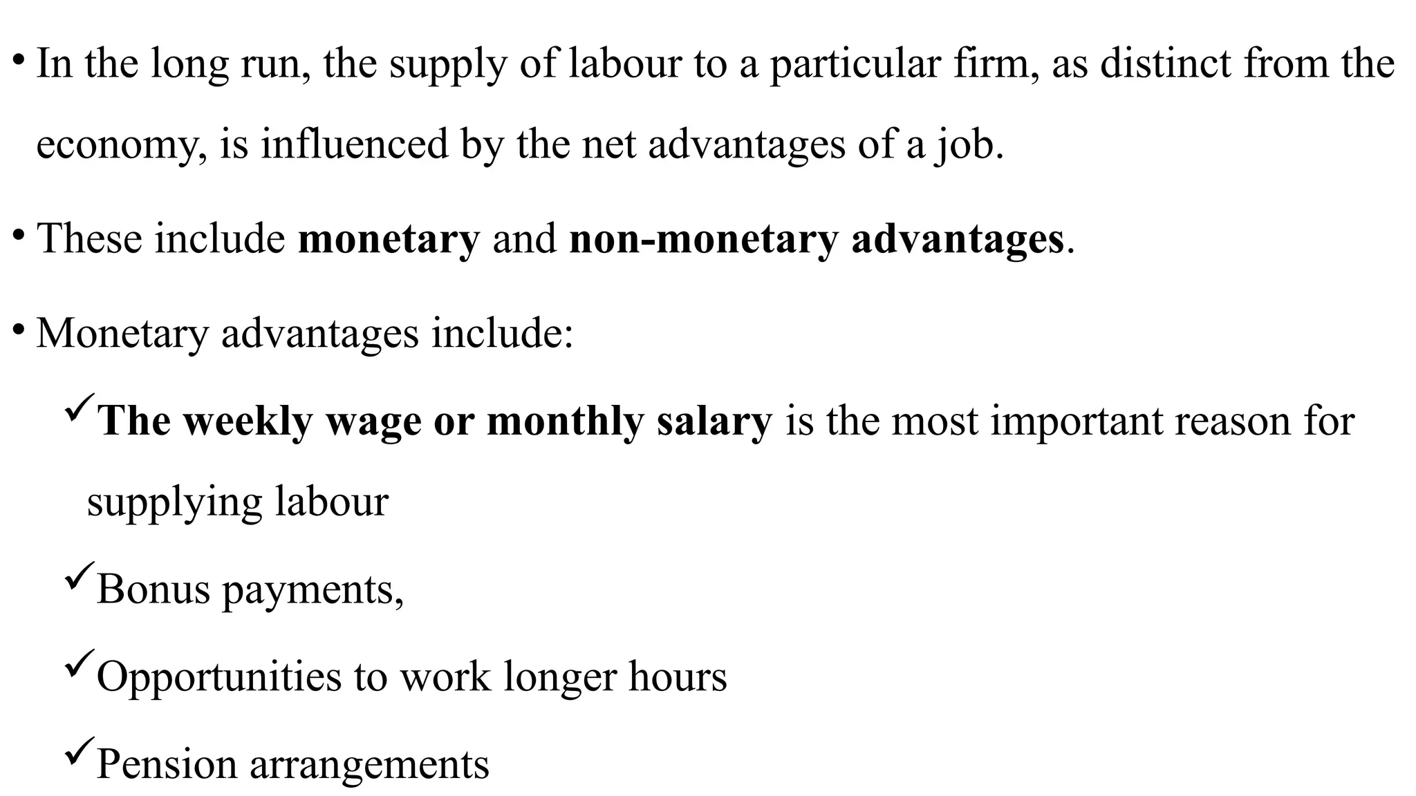 • In the long run, the supply of labour to a particular firm, as distinct from the
economy, is influenced by the net advantages of a job.
• These include monetary and non-monetary advantages.
• Monetary advantages include:
The weekly wage or monthly salary is the most important reason for
supplying labour
Bonus payments,
Opportunities to work longer hours
Pension arrangements
 