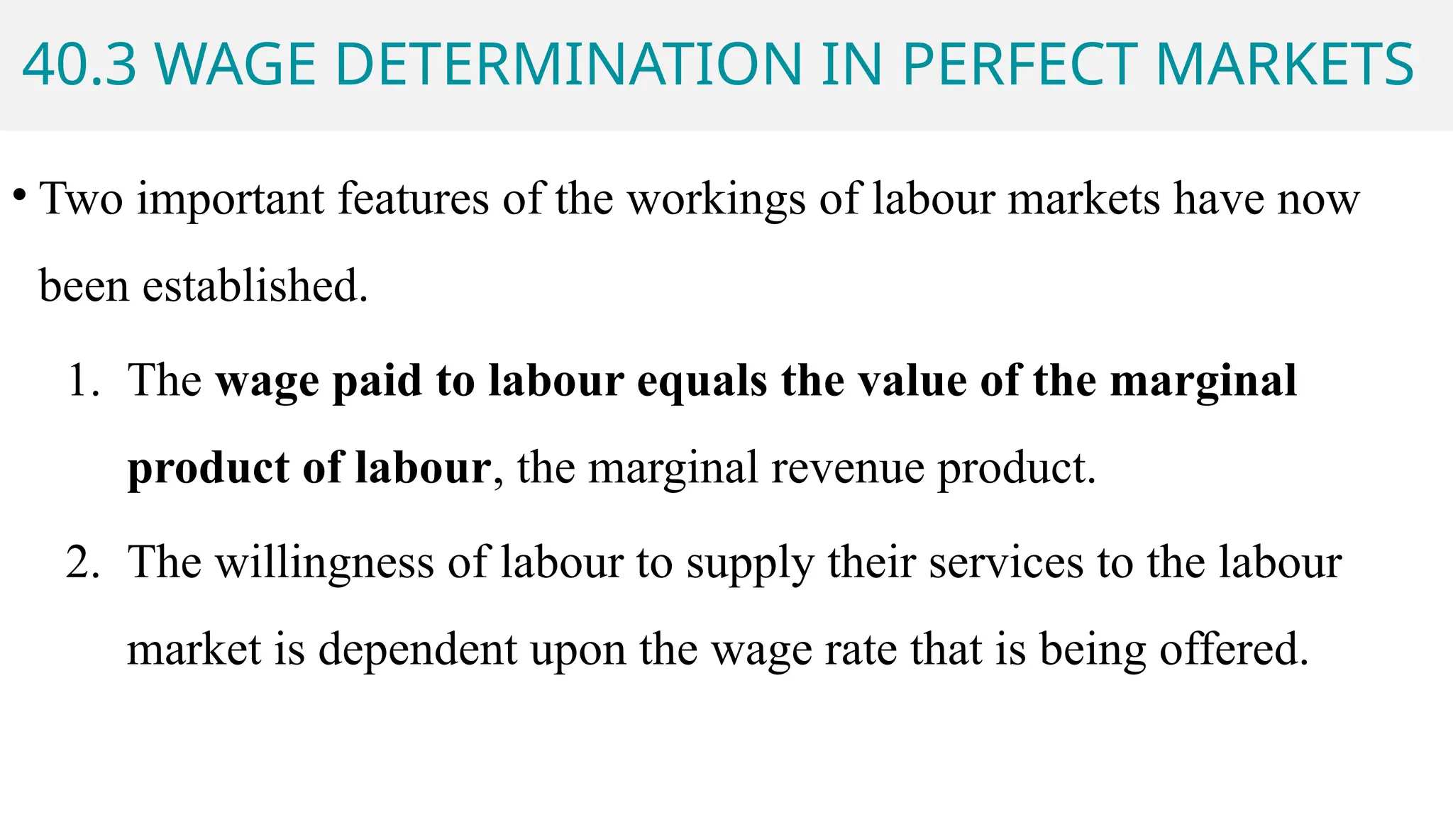 40.3 WAGE DETERMINATION IN PERFECT MARKETS
• Two important features of the workings of labour markets have now
been established.
1. The wage paid to labour equals the value of the marginal
product of labour, the marginal revenue product.
2. The willingness of labour to supply their services to the labour
market is dependent upon the wage rate that is being offered.
 