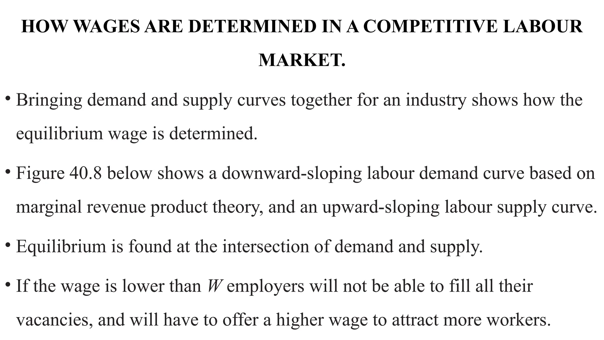 HOW WAGES ARE DETERMINED IN A COMPETITIVE LABOUR
MARKET.
• Bringing demand and supply curves together for an industry shows how the
equilibrium wage is determined.
• Figure 40.8 below shows a downward-sloping labour demand curve based on
marginal revenue product theory, and an upward-sloping labour supply curve.
• Equilibrium is found at the intersection of demand and supply.
• If the wage is lower than W employers will not be able to fill all their
vacancies, and will have to offer a higher wage to attract more workers.
 