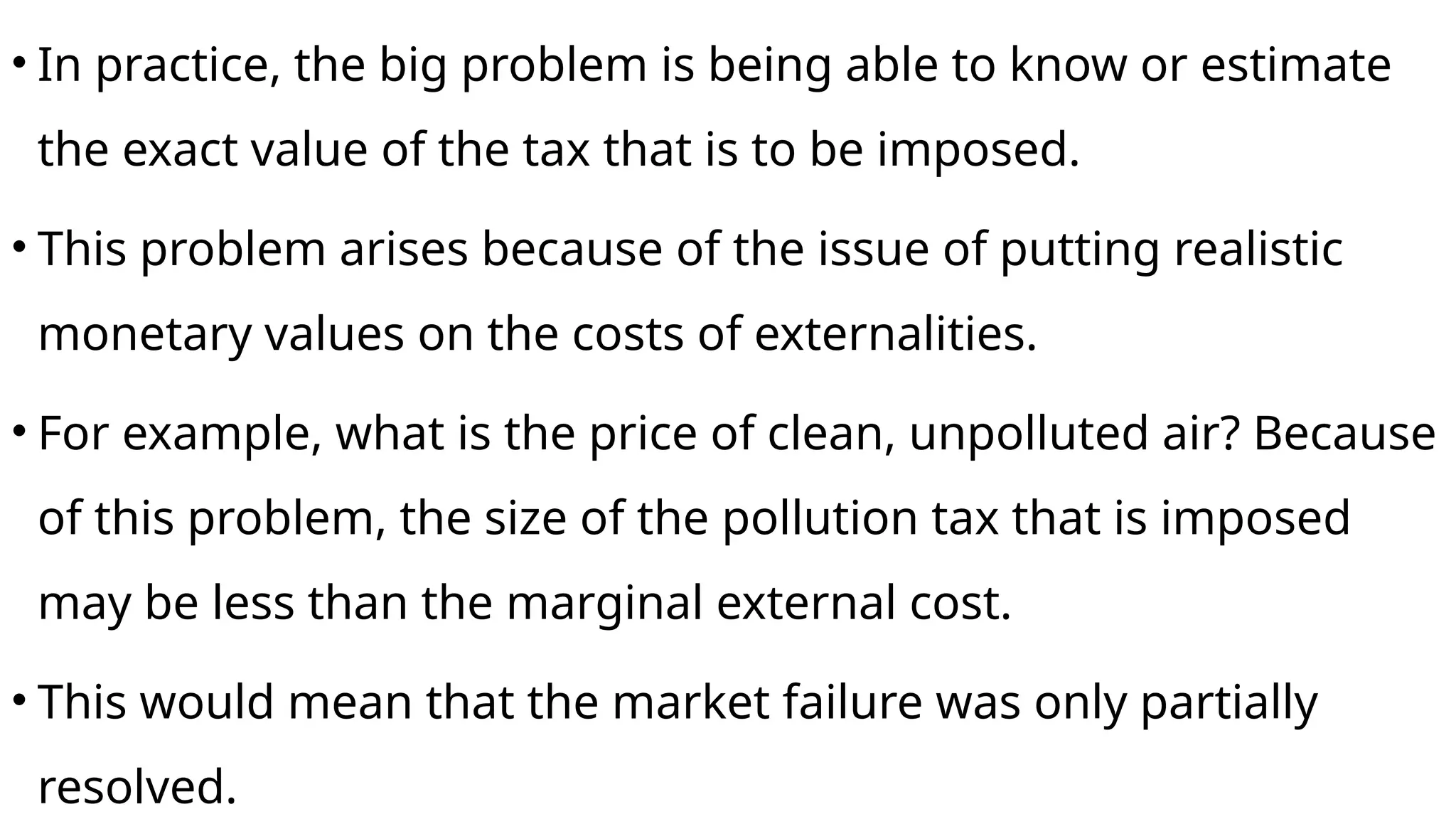 • In practice, the big problem is being able to know or estimate
the exact value of the tax that is to be imposed.
• This problem arises because of the issue of putting realistic
monetary values on the costs of externalities.
• For example, what is the price of clean, unpolluted air? Because
of this problem, the size of the pollution tax that is imposed
may be less than the marginal external cost.
• This would mean that the market failure was only partially
resolved.
 