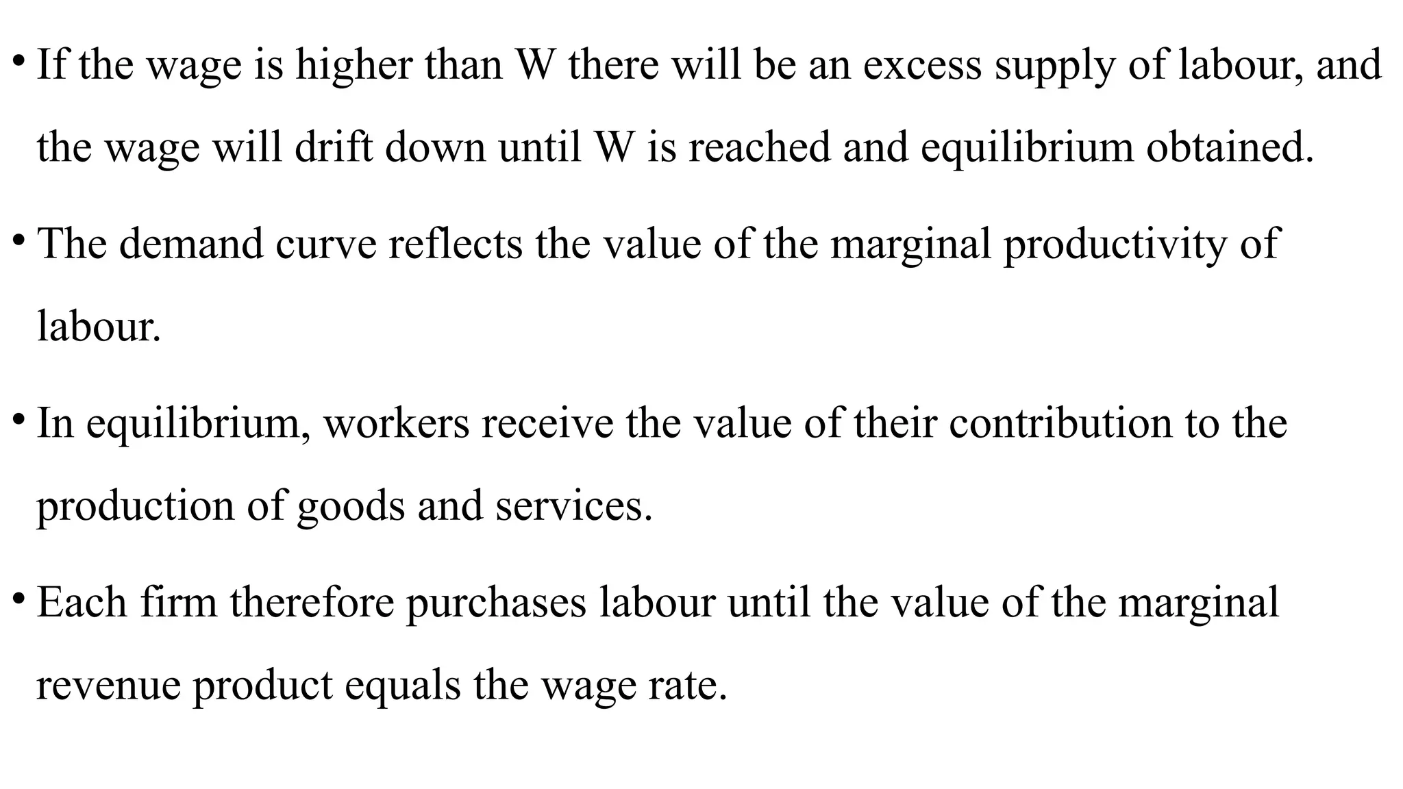 • If the wage is higher than W there will be an excess supply of labour, and
the wage will drift down until W is reached and equilibrium obtained.
• The demand curve reflects the value of the marginal productivity of
labour.
• In equilibrium, workers receive the value of their contribution to the
production of goods and services.
• Each firm therefore purchases labour until the value of the marginal
revenue product equals the wage rate.
 