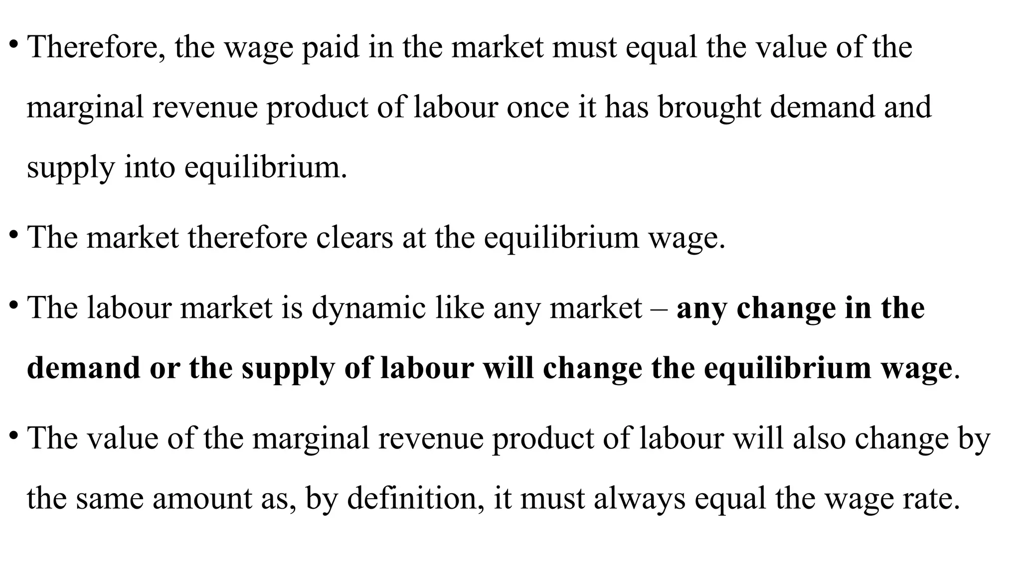 • Therefore, the wage paid in the market must equal the value of the
marginal revenue product of labour once it has brought demand and
supply into equilibrium.
• The market therefore clears at the equilibrium wage.
• The labour market is dynamic like any market – any change in the
demand or the supply of labour will change the equilibrium wage.
• The value of the marginal revenue product of labour will also change by
the same amount as, by definition, it must always equal the wage rate.
 