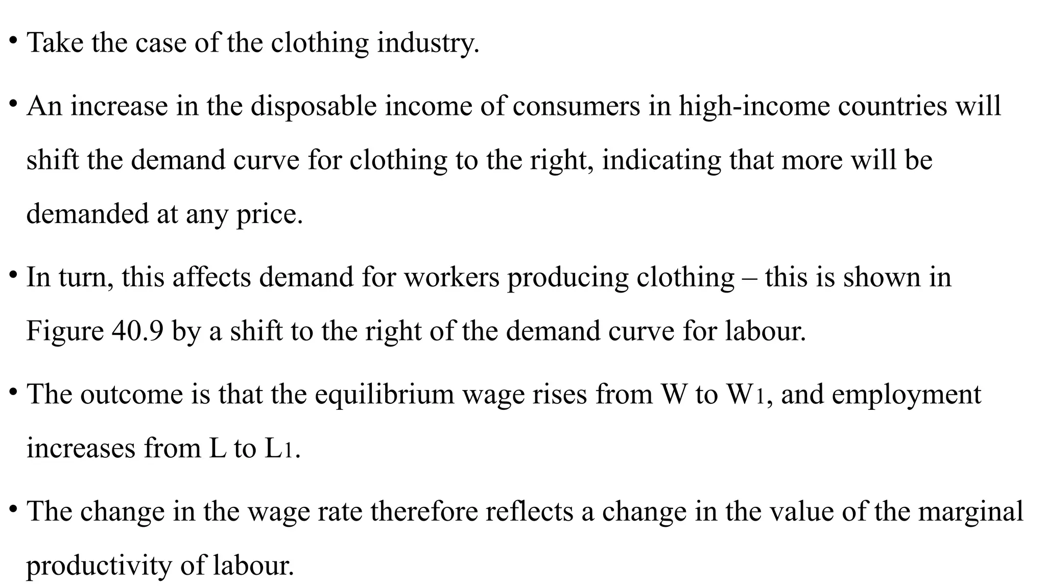 • Take the case of the clothing industry.
• An increase in the disposable income of consumers in high-income countries will
shift the demand curve for clothing to the right, indicating that more will be
demanded at any price.
• In turn, this affects demand for workers producing clothing – this is shown in
Figure 40.9 by a shift to the right of the demand curve for labour.
• The outcome is that the equilibrium wage rises from W to W1, and employment
increases from L to L1.
• The change in the wage rate therefore reflects a change in the value of the marginal
productivity of labour.
 