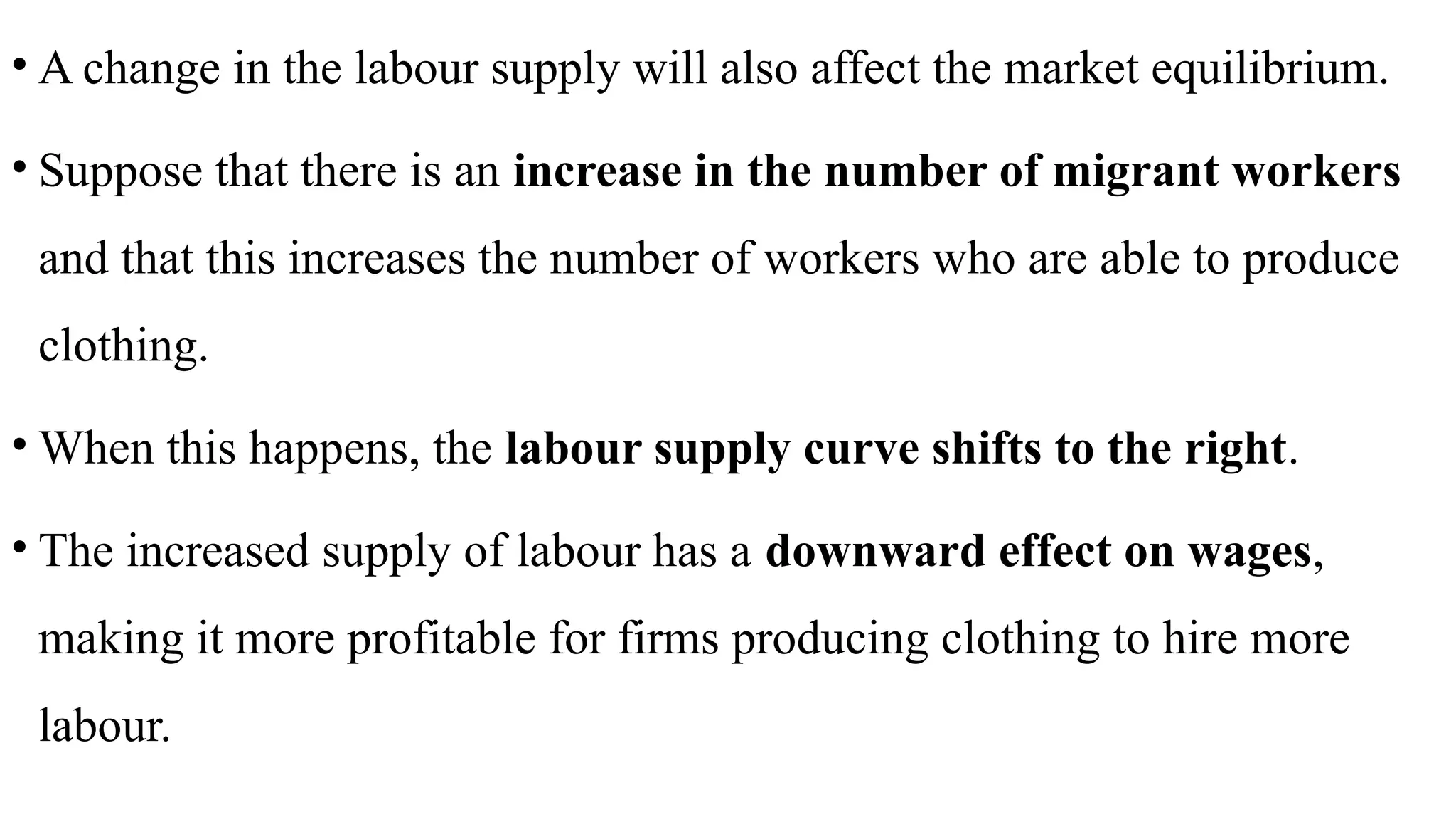 • A change in the labour supply will also affect the market equilibrium.
• Suppose that there is an increase in the number of migrant workers
and that this increases the number of workers who are able to produce
clothing.
• When this happens, the labour supply curve shifts to the right.
• The increased supply of labour has a downward effect on wages,
making it more profitable for firms producing clothing to hire more
labour.
 