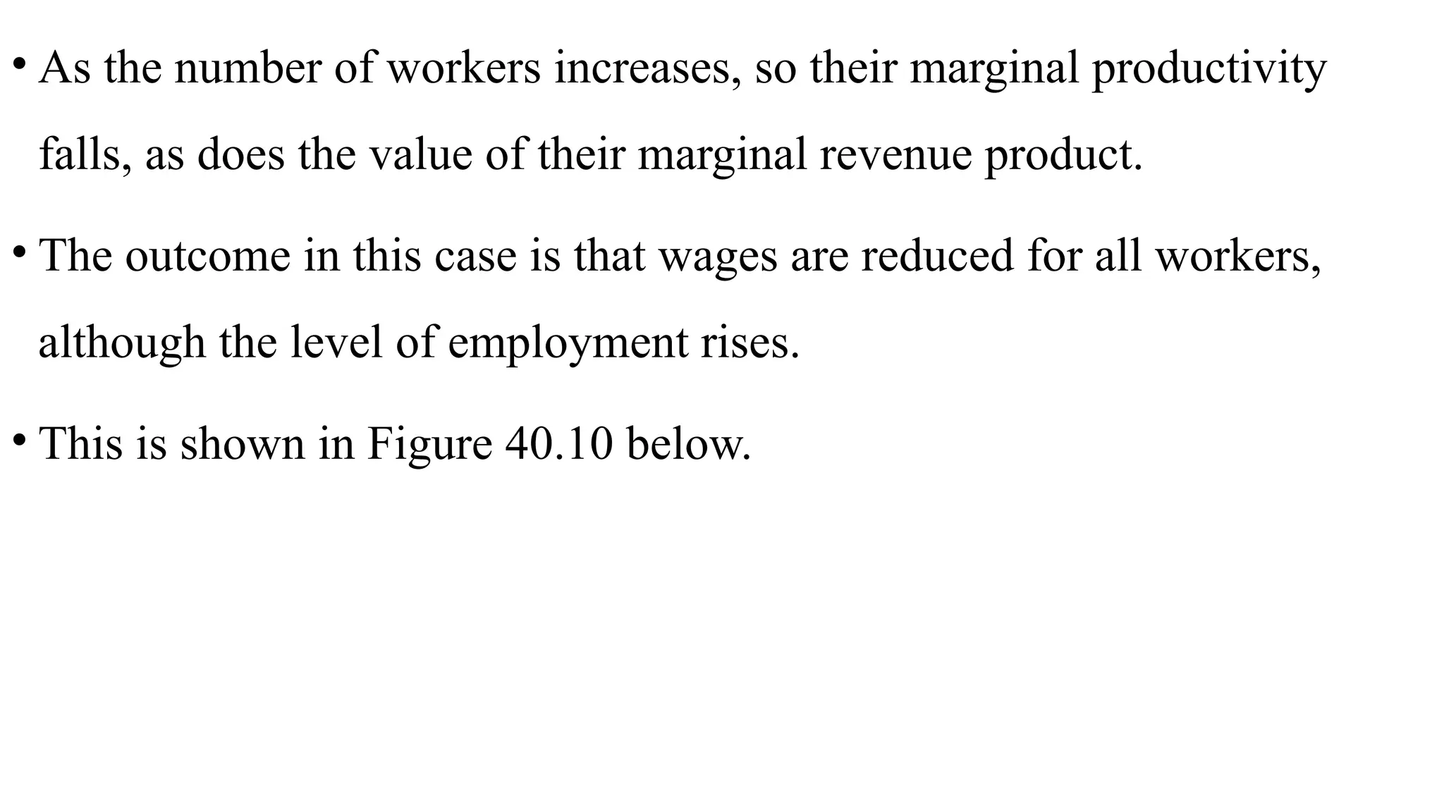 • As the number of workers increases, so their marginal productivity
falls, as does the value of their marginal revenue product.
• The outcome in this case is that wages are reduced for all workers,
although the level of employment rises.
• This is shown in Figure 40.10 below.
 