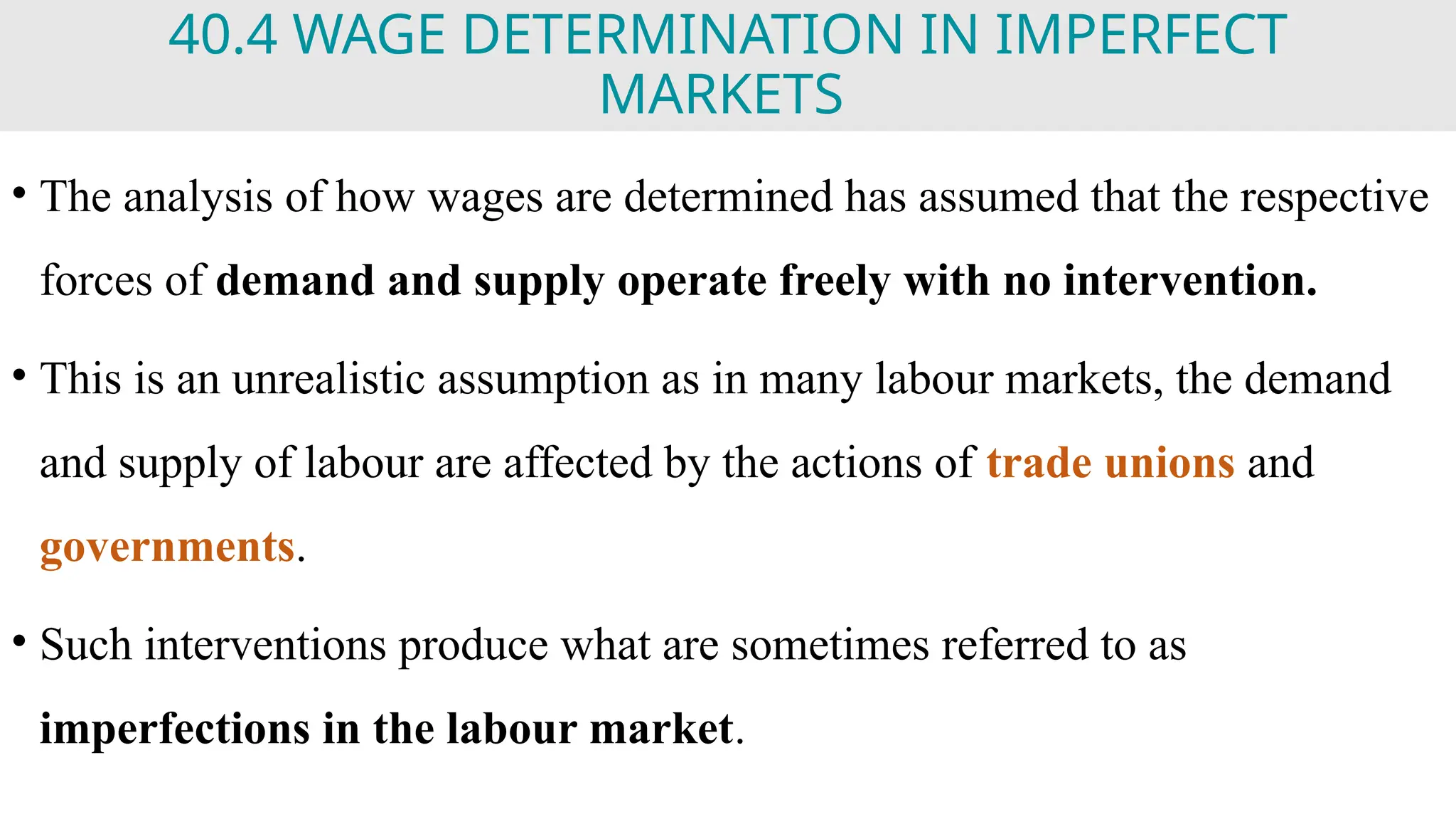 40.4 WAGE DETERMINATION IN IMPERFECT
MARKETS
• The analysis of how wages are determined has assumed that the respective
forces of demand and supply operate freely with no intervention.
• This is an unrealistic assumption as in many labour markets, the demand
and supply of labour are affected by the actions of trade unions and
governments.
• Such interventions produce what are sometimes referred to as
imperfections in the labour market.
 