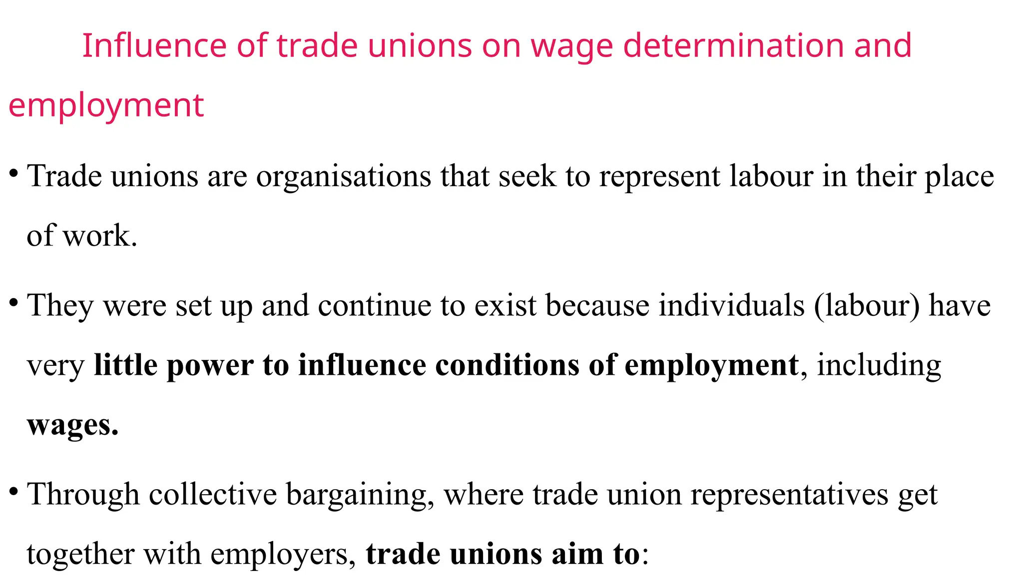 Influence of trade unions on wage determination and
employment
• Trade unions are organisations that seek to represent labour in their place
of work.
• They were set up and continue to exist because individuals (labour) have
very little power to influence conditions of employment, including
wages.
• Through collective bargaining, where trade union representatives get
together with employers, trade unions aim to:
 