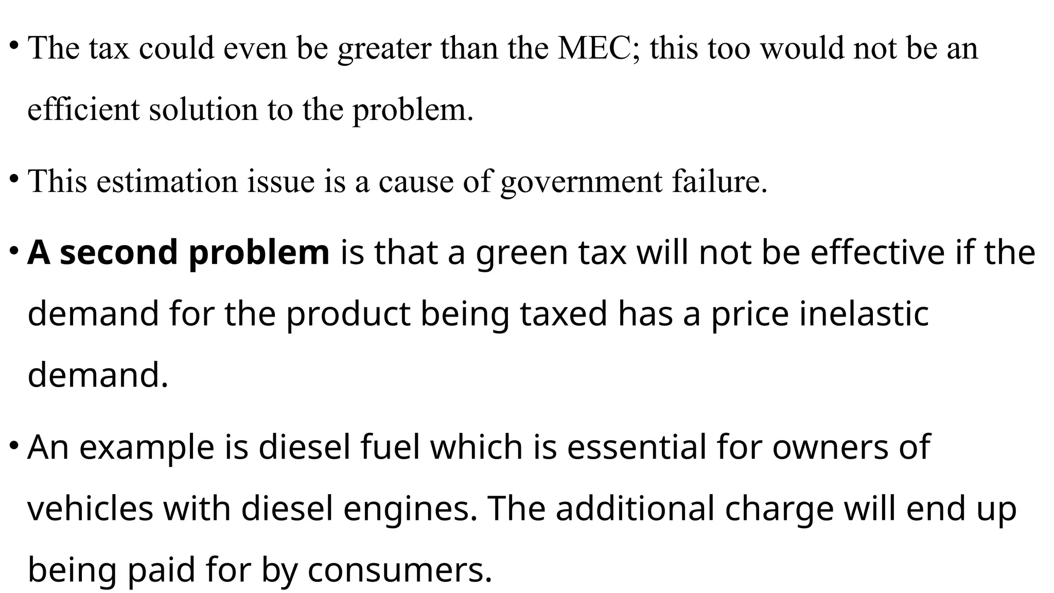 • The tax could even be greater than the MEC; this too would not be an
efficient solution to the problem.
• This estimation issue is a cause of government failure.
• A second problem is that a green tax will not be effective if the
demand for the product being taxed has a price inelastic
demand.
• An example is diesel fuel which is essential for owners of
vehicles with diesel engines. The additional charge will end up
being paid for by consumers.
 