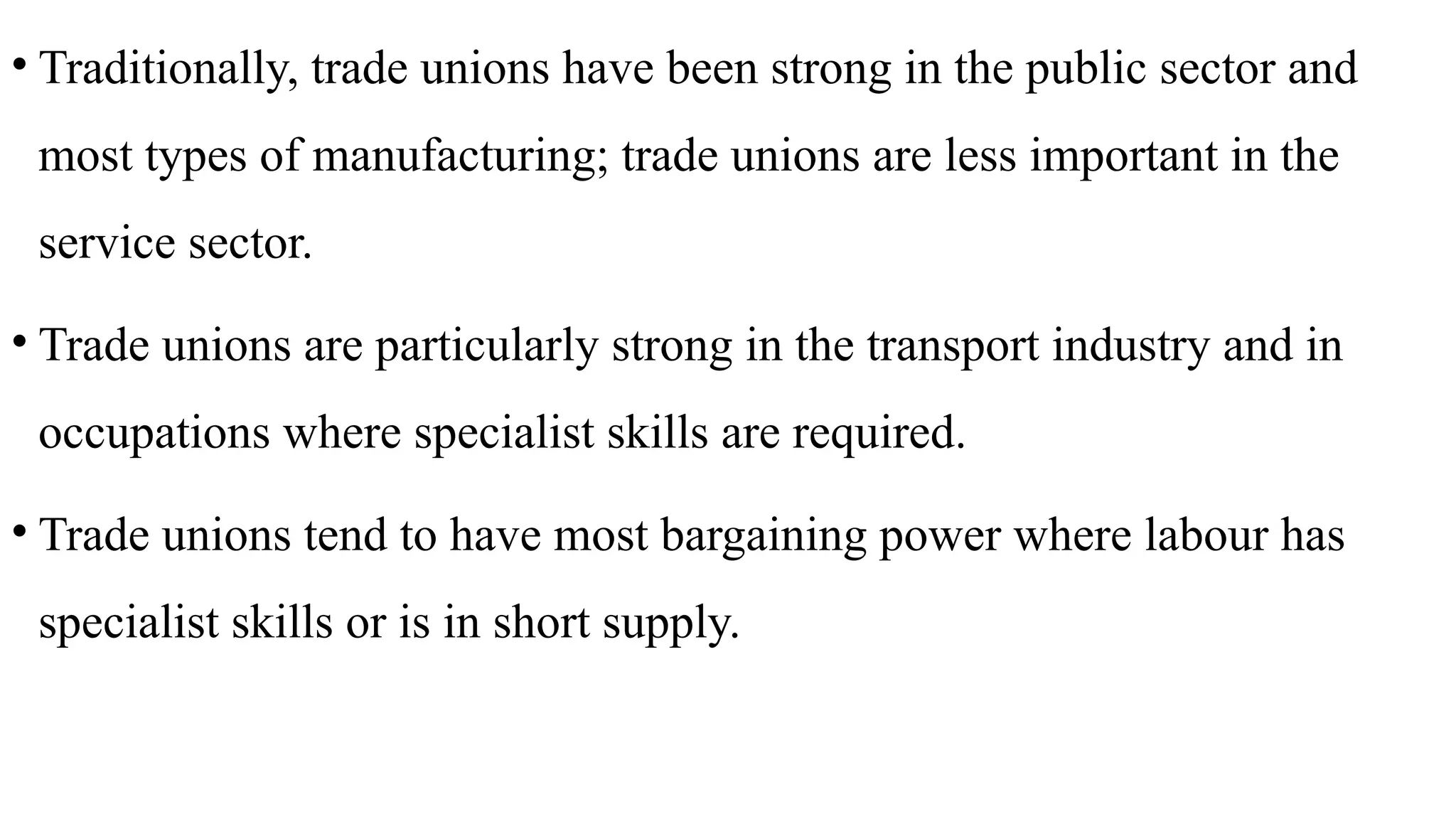 • Traditionally, trade unions have been strong in the public sector and
most types of manufacturing; trade unions are less important in the
service sector.
• Trade unions are particularly strong in the transport industry and in
occupations where specialist skills are required.
• Trade unions tend to have most bargaining power where labour has
specialist skills or is in short supply.
 