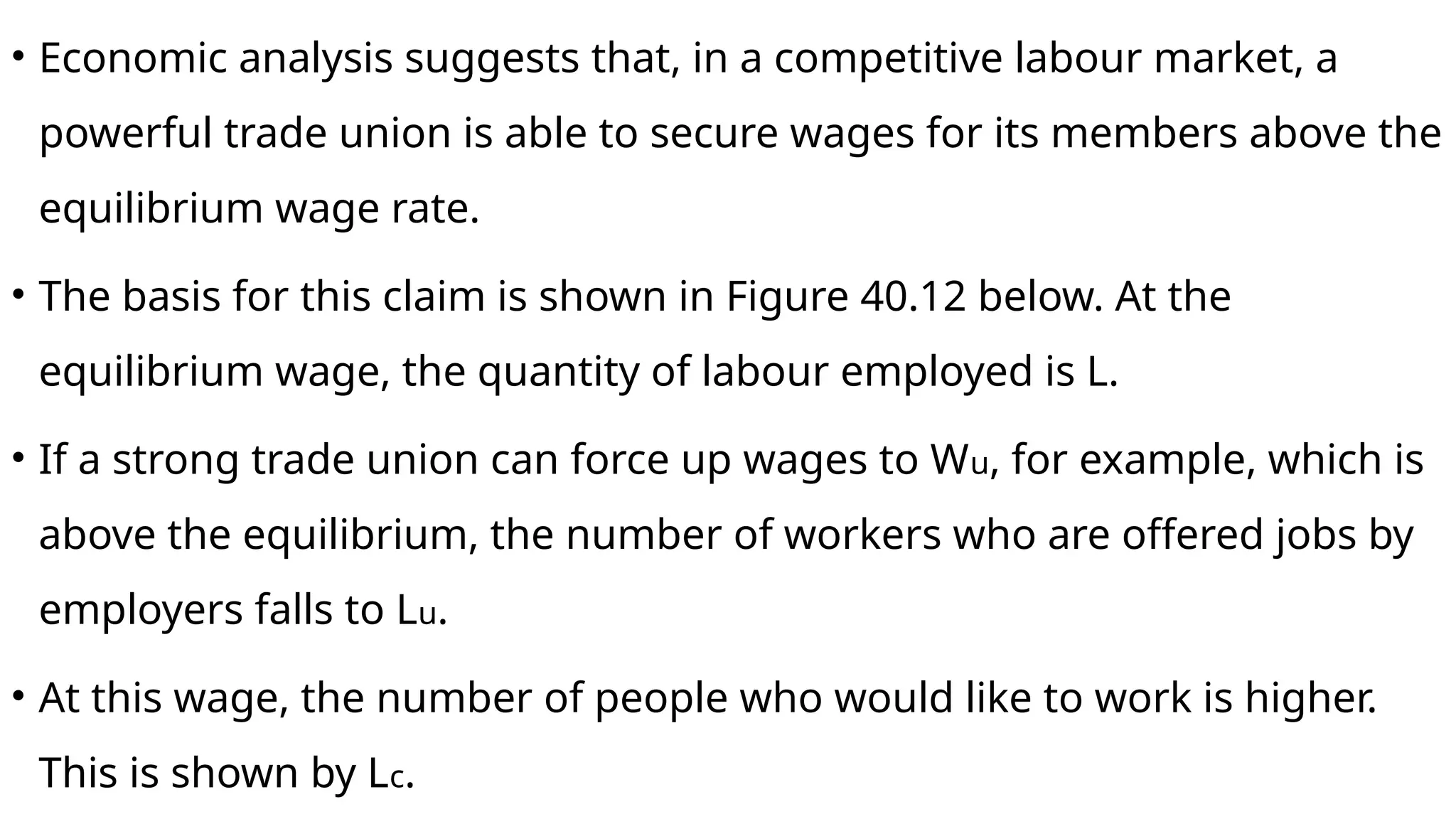 • Economic analysis suggests that, in a competitive labour market, a
powerful trade union is able to secure wages for its members above the
equilibrium wage rate.
• The basis for this claim is shown in Figure 40.12 below. At the
equilibrium wage, the quantity of labour employed is L.
• If a strong trade union can force up wages to Wu, for example, which is
above the equilibrium, the number of workers who are offered jobs by
employers falls to Lu.
• At this wage, the number of people who would like to work is higher.
This is shown by Lc.
 