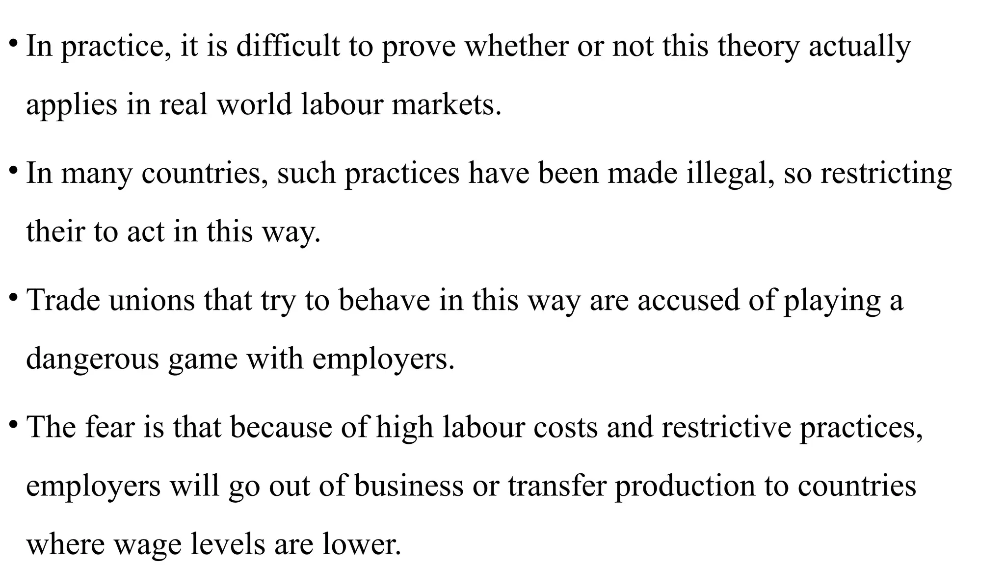 • In practice, it is difficult to prove whether or not this theory actually
applies in real world labour markets.
• In many countries, such practices have been made illegal, so restricting
their to act in this way.
• Trade unions that try to behave in this way are accused of playing a
dangerous game with employers.
• The fear is that because of high labour costs and restrictive practices,
employers will go out of business or transfer production to countries
where wage levels are lower.
 