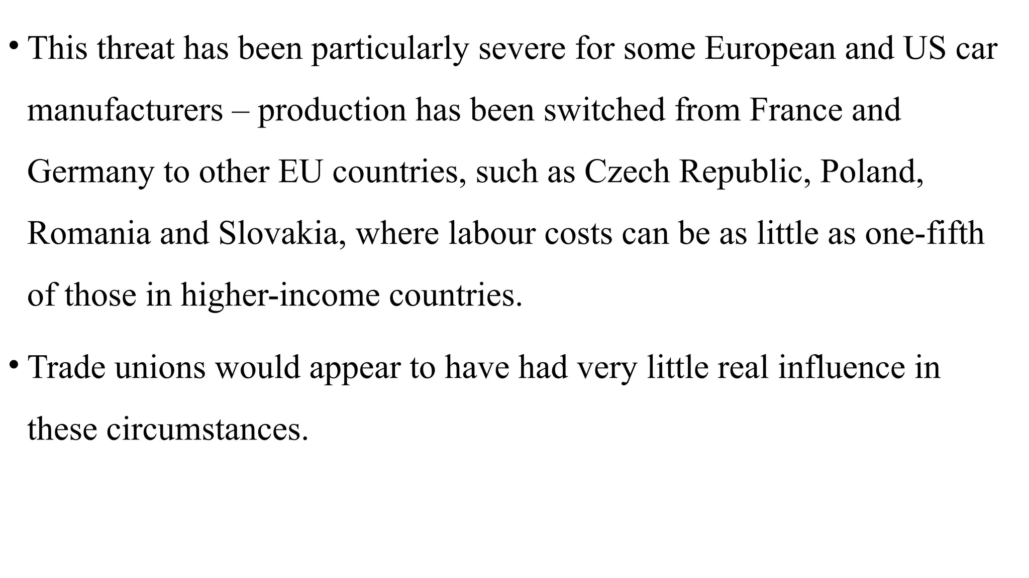 • This threat has been particularly severe for some European and US car
manufacturers – production has been switched from France and
Germany to other EU countries, such as Czech Republic, Poland,
Romania and Slovakia, where labour costs can be as little as one-fifth
of those in higher-income countries.
• Trade unions would appear to have had very little real influence in
these circumstances.
 