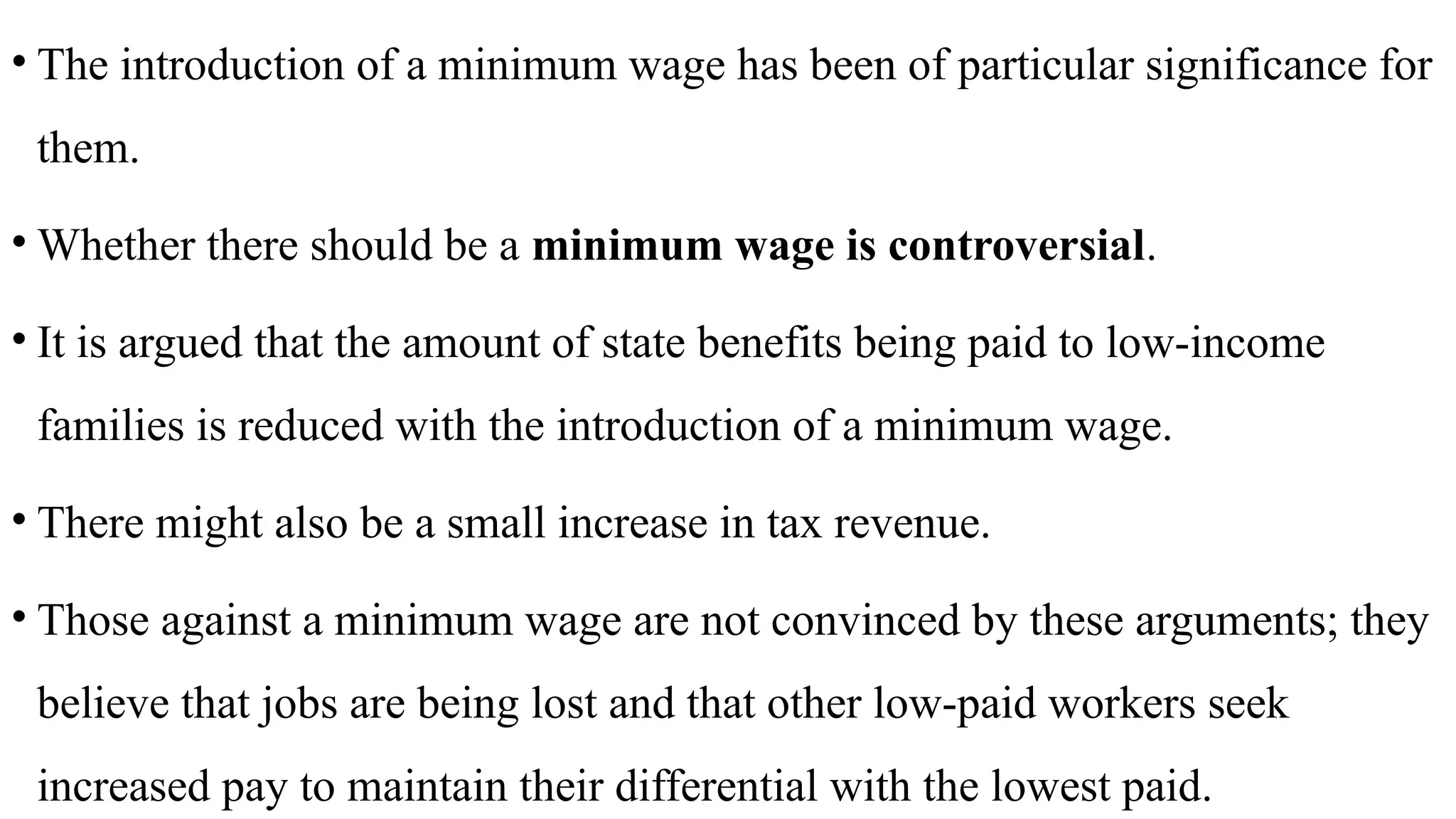 • The introduction of a minimum wage has been of particular significance for
them.
• Whether there should be a minimum wage is controversial.
• It is argued that the amount of state benefits being paid to low-income
families is reduced with the introduction of a minimum wage.
• There might also be a small increase in tax revenue.
• Those against a minimum wage are not convinced by these arguments; they
believe that jobs are being lost and that other low-paid workers seek
increased pay to maintain their differential with the lowest paid.
 