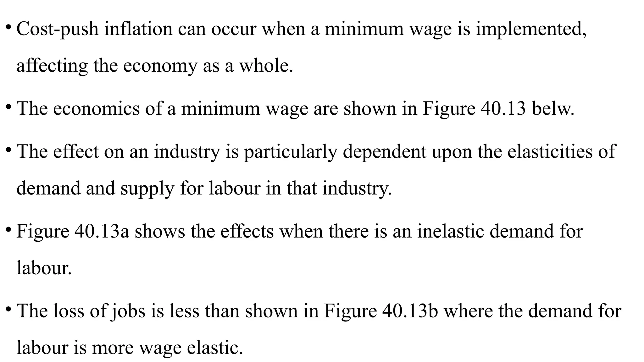 • Cost-push inflation can occur when a minimum wage is implemented,
affecting the economy as a whole.
• The economics of a minimum wage are shown in Figure 40.13 belw.
• The effect on an industry is particularly dependent upon the elasticities of
demand and supply for labour in that industry.
• Figure 40.13a shows the effects when there is an inelastic demand for
labour.
• The loss of jobs is less than shown in Figure 40.13b where the demand for
labour is more wage elastic.
 