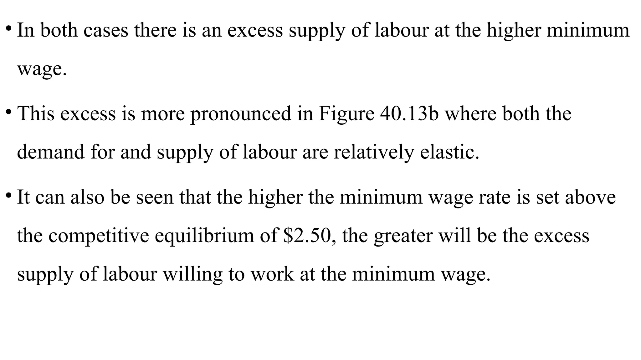 • In both cases there is an excess supply of labour at the higher minimum
wage.
• This excess is more pronounced in Figure 40.13b where both the
demand for and supply of labour are relatively elastic.
• It can also be seen that the higher the minimum wage rate is set above
the competitive equilibrium of $2.50, the greater will be the excess
supply of labour willing to work at the minimum wage.
 