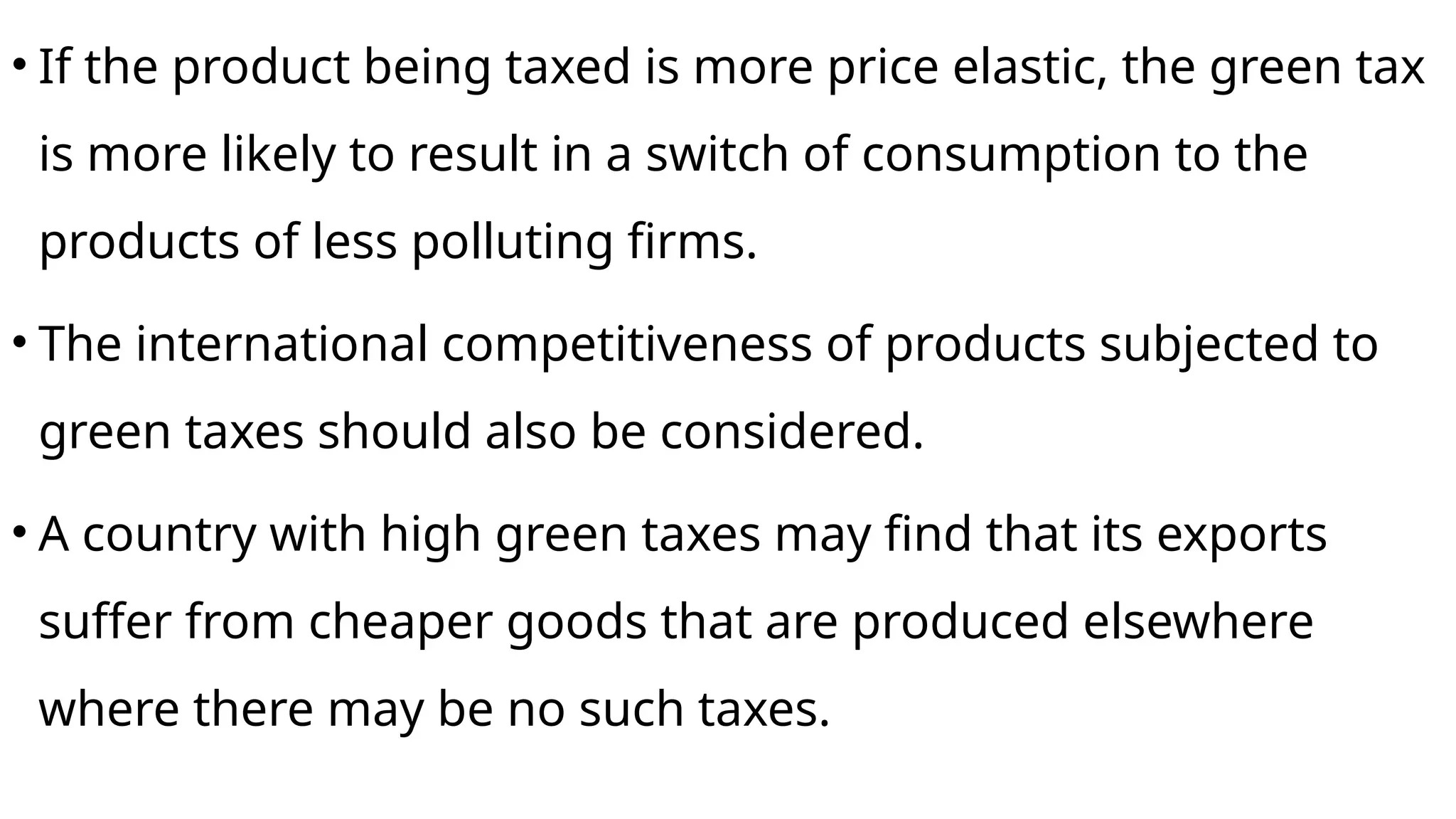 • If the product being taxed is more price elastic, the green tax
is more likely to result in a switch of consumption to the
products of less polluting firms.
• The international competitiveness of products subjected to
green taxes should also be considered.
• A country with high green taxes may find that its exports
suffer from cheaper goods that are produced elsewhere
where there may be no such taxes.
 