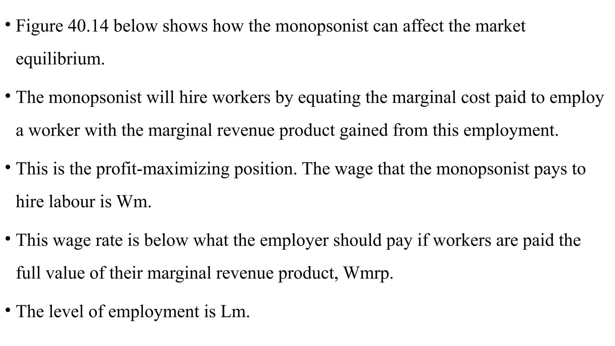 • Figure 40.14 below shows how the monopsonist can affect the market
equilibrium.
• The monopsonist will hire workers by equating the marginal cost paid to employ
a worker with the marginal revenue product gained from this employment.
• This is the profit-maximizing position. The wage that the monopsonist pays to
hire labour is Wm.
• This wage rate is below what the employer should pay if workers are paid the
full value of their marginal revenue product, Wmrp.
• The level of employment is Lm.
 