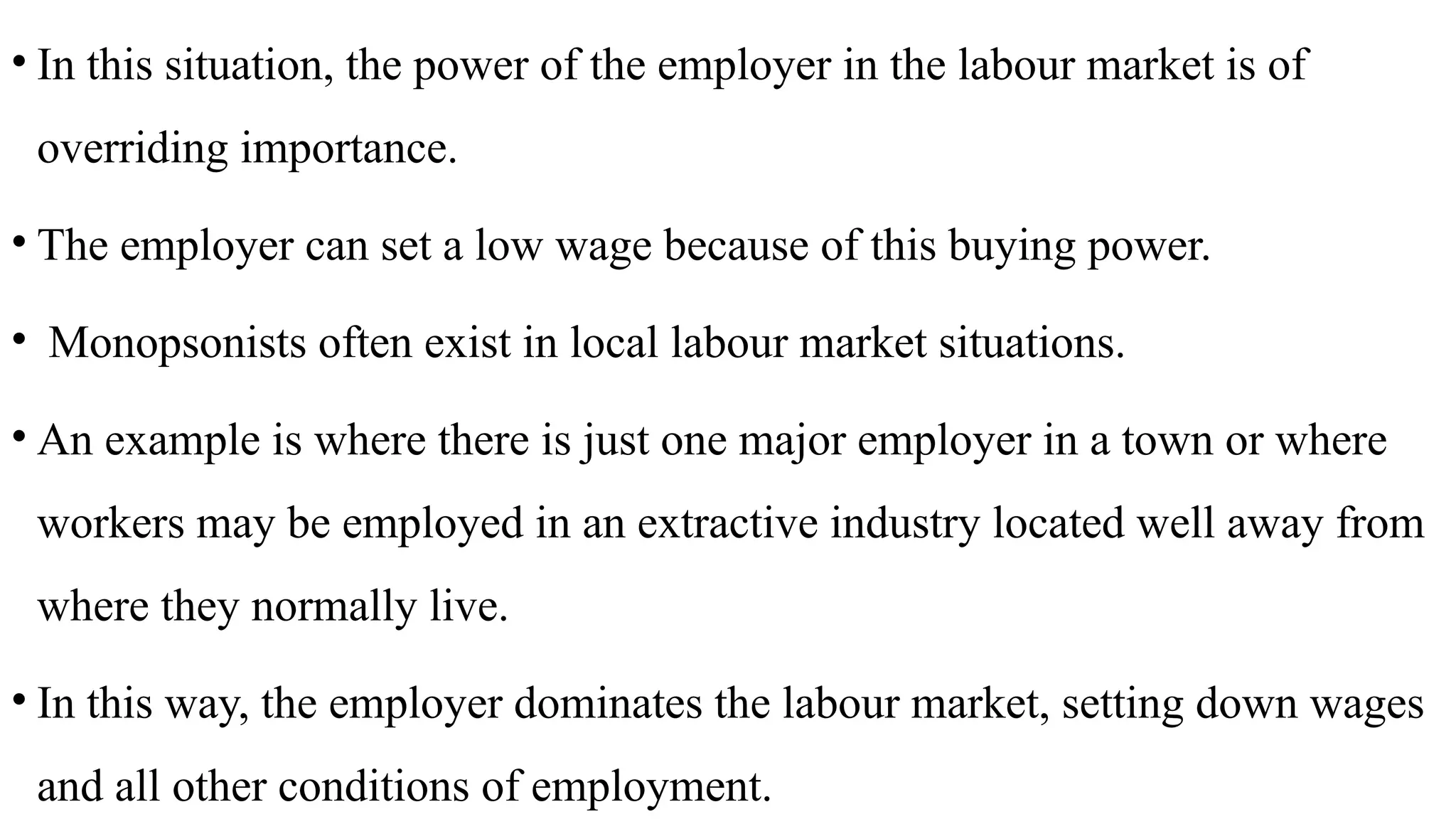 • In this situation, the power of the employer in the labour market is of
overriding importance.
• The employer can set a low wage because of this buying power.
• Monopsonists often exist in local labour market situations.
• An example is where there is just one major employer in a town or where
workers may be employed in an extractive industry located well away from
where they normally live.
• In this way, the employer dominates the labour market, setting down wages
and all other conditions of employment.
 