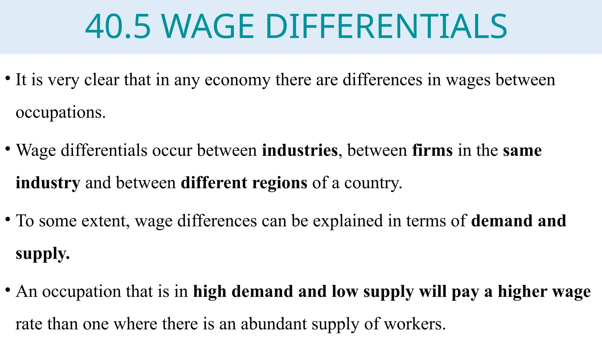 40.5 WAGE DIFFERENTIALS
• It is very clear that in any economy there are differences in wages between
occupations.
• Wage differentials occur between industries, between firms in the same
industry and between different regions of a country.
• To some extent, wage differences can be explained in terms of demand and
supply.
• An occupation that is in high demand and low supply will pay a higher wage
rate than one where there is an abundant supply of workers.
 