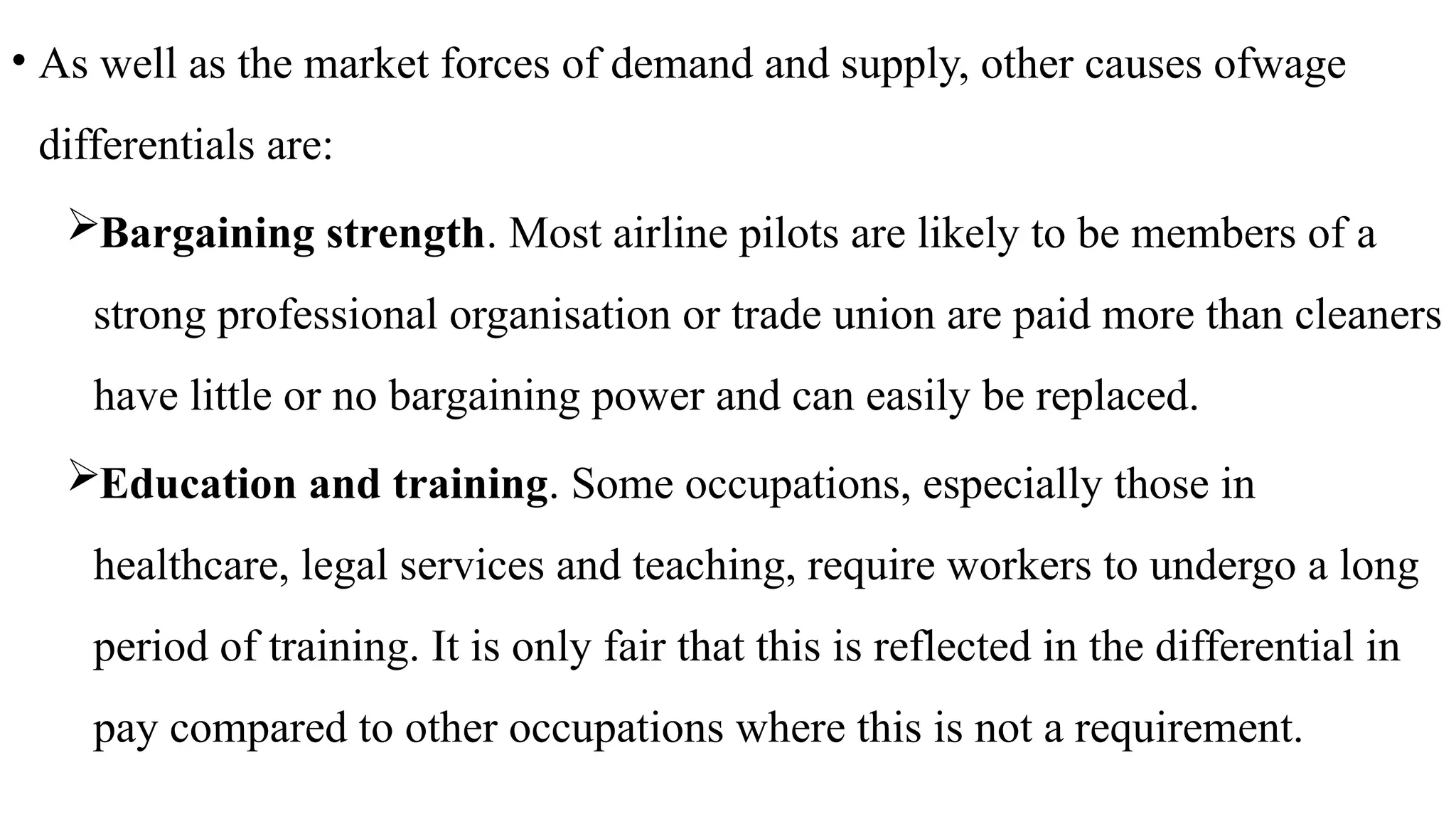 • As well as the market forces of demand and supply, other causes ofwage
differentials are:
Bargaining strength. Most airline pilots are likely to be members of a
strong professional organisation or trade union are paid more than cleaners
have little or no bargaining power and can easily be replaced.
Education and training. Some occupations, especially those in
healthcare, legal services and teaching, require workers to undergo a long
period of training. It is only fair that this is reflected in the differential in
pay compared to other occupations where this is not a requirement.
 