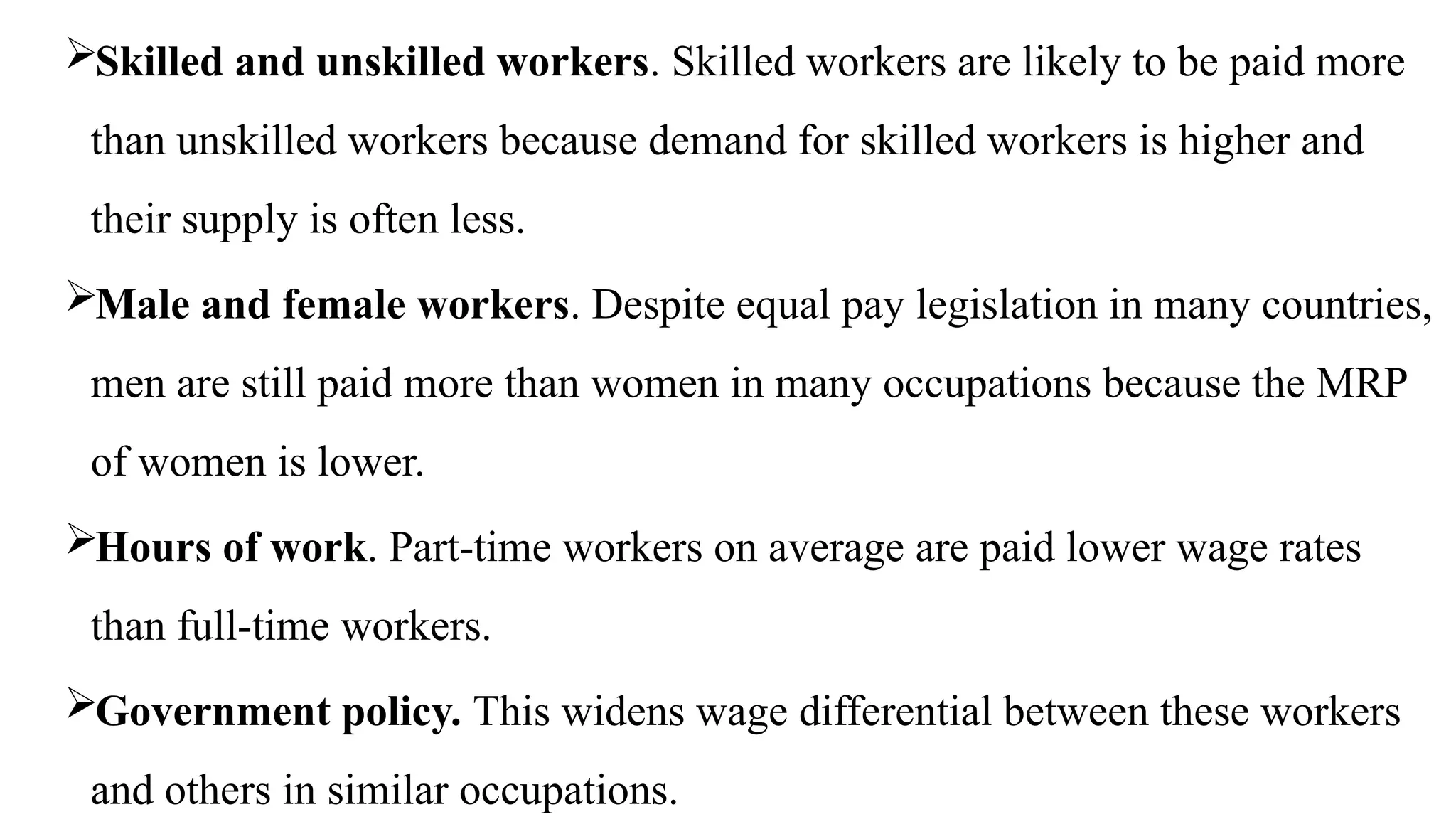 Skilled and unskilled workers. Skilled workers are likely to be paid more
than unskilled workers because demand for skilled workers is higher and
their supply is often less.
Male and female workers. Despite equal pay legislation in many countries,
men are still paid more than women in many occupations because the MRP
of women is lower.
Hours of work. Part-time workers on average are paid lower wage rates
than full-time workers.
Government policy. This widens wage differential between these workers
and others in similar occupations.
 