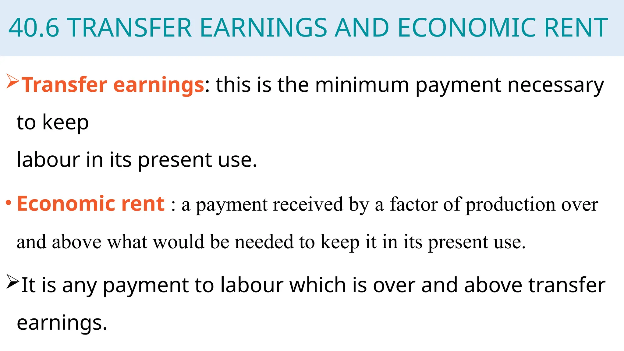 40.6 TRANSFER EARNINGS AND ECONOMIC RENT
Transfer earnings: this is the minimum payment necessary
to keep
labour in its present use.
• Economic rent : a payment received by a factor of production over
and above what would be needed to keep it in its present use.
It is any payment to labour which is over and above transfer
earnings.
 