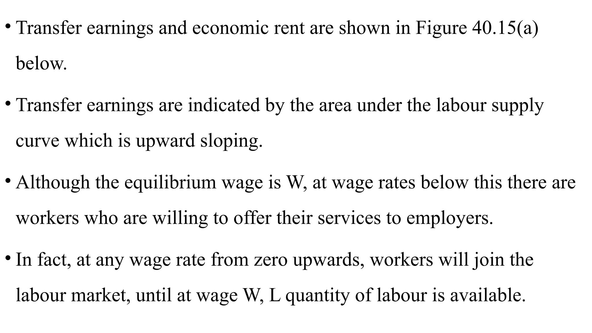 • Transfer earnings and economic rent are shown in Figure 40.15(a)
below.
• Transfer earnings are indicated by the area under the labour supply
curve which is upward sloping.
• Although the equilibrium wage is W, at wage rates below this there are
workers who are willing to offer their services to employers.
• In fact, at any wage rate from zero upwards, workers will join the
labour market, until at wage W, L quantity of labour is available.
 