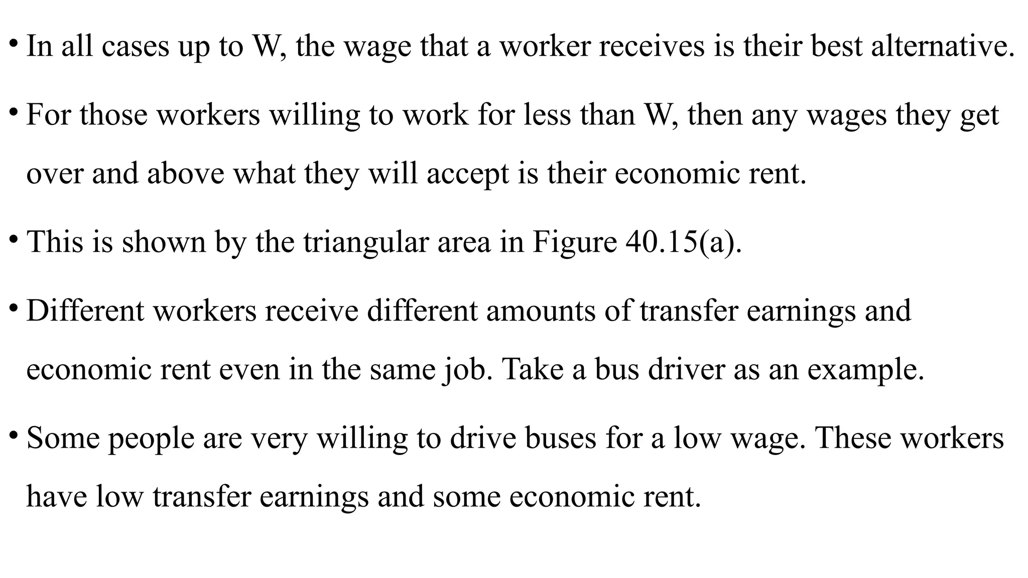 • In all cases up to W, the wage that a worker receives is their best alternative.
• For those workers willing to work for less than W, then any wages they get
over and above what they will accept is their economic rent.
• This is shown by the triangular area in Figure 40.15(a).
• Different workers receive different amounts of transfer earnings and
economic rent even in the same job. Take a bus driver as an example.
• Some people are very willing to drive buses for a low wage. These workers
have low transfer earnings and some economic rent.
 
