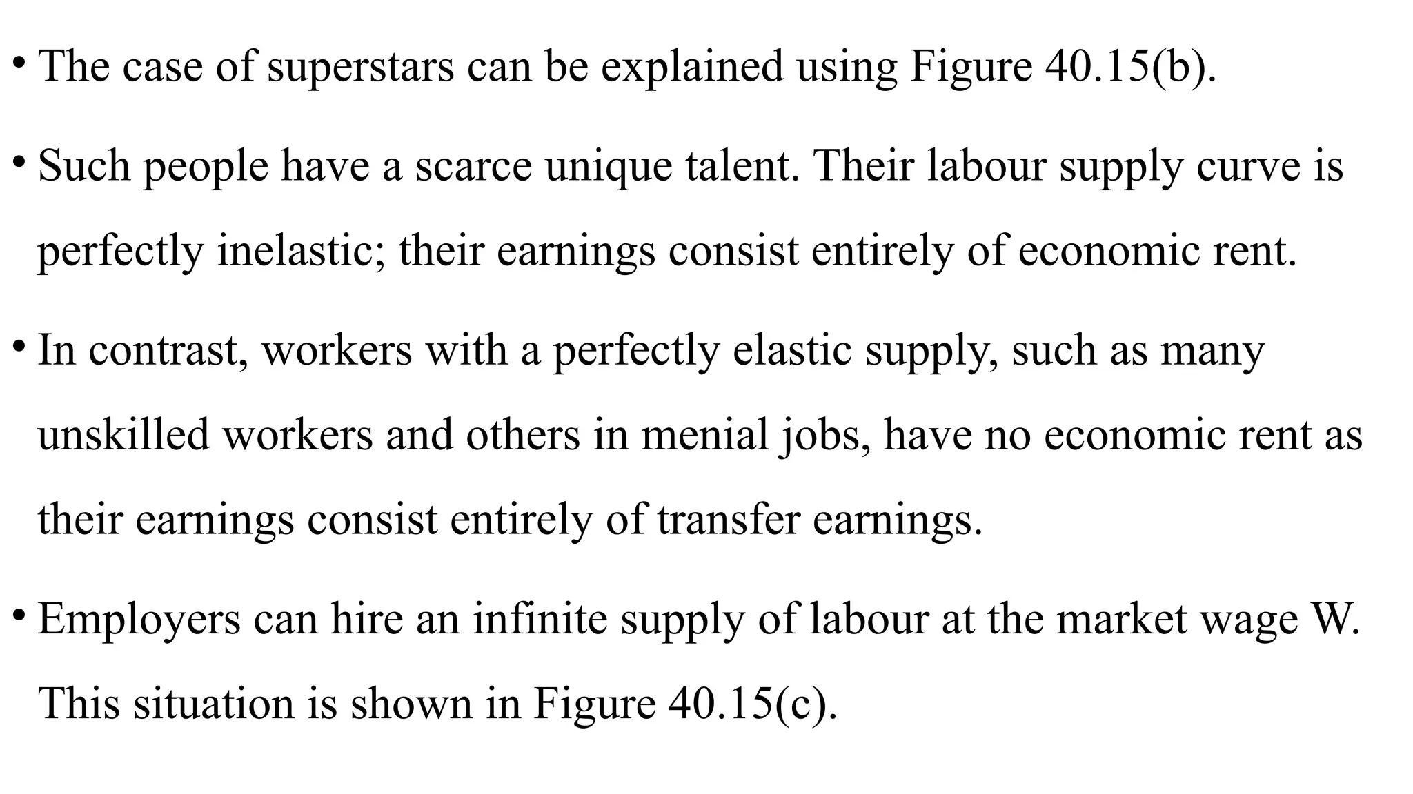 • The case of superstars can be explained using Figure 40.15(b).
• Such people have a scarce unique talent. Their labour supply curve is
perfectly inelastic; their earnings consist entirely of economic rent.
• In contrast, workers with a perfectly elastic supply, such as many
unskilled workers and others in menial jobs, have no economic rent as
their earnings consist entirely of transfer earnings.
• Employers can hire an infinite supply of labour at the market wage W.
This situation is shown in Figure 40.15(c).
 