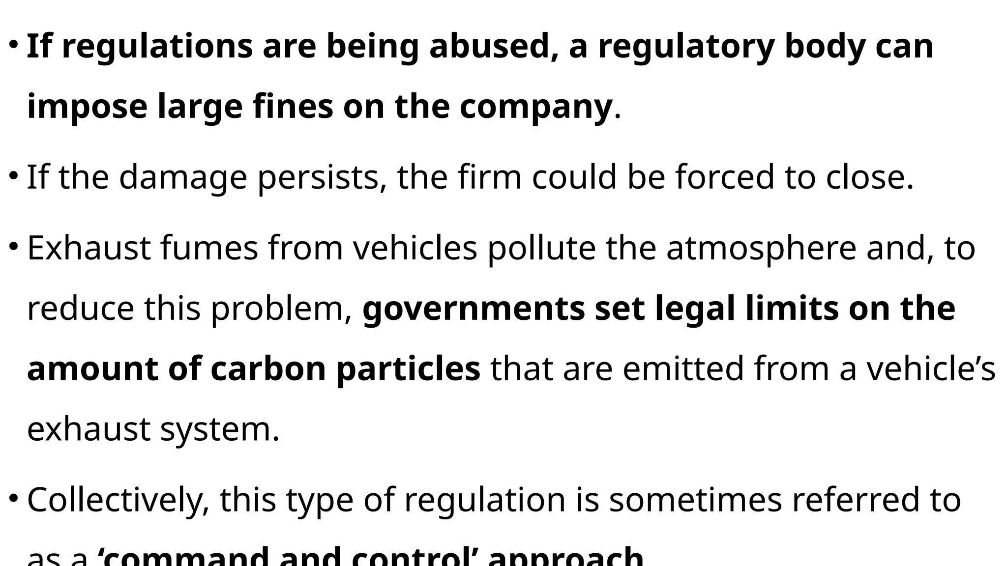 • If regulations are being abused, a regulatory body can
impose large fines on the company.
• If the damage persists, the firm could be forced to close.
• Exhaust fumes from vehicles pollute the atmosphere and, to
reduce this problem, governments set legal limits on the
amount of carbon particles that are emitted from a vehicle’s
exhaust system.
• Collectively, this type of regulation is sometimes referred to
 