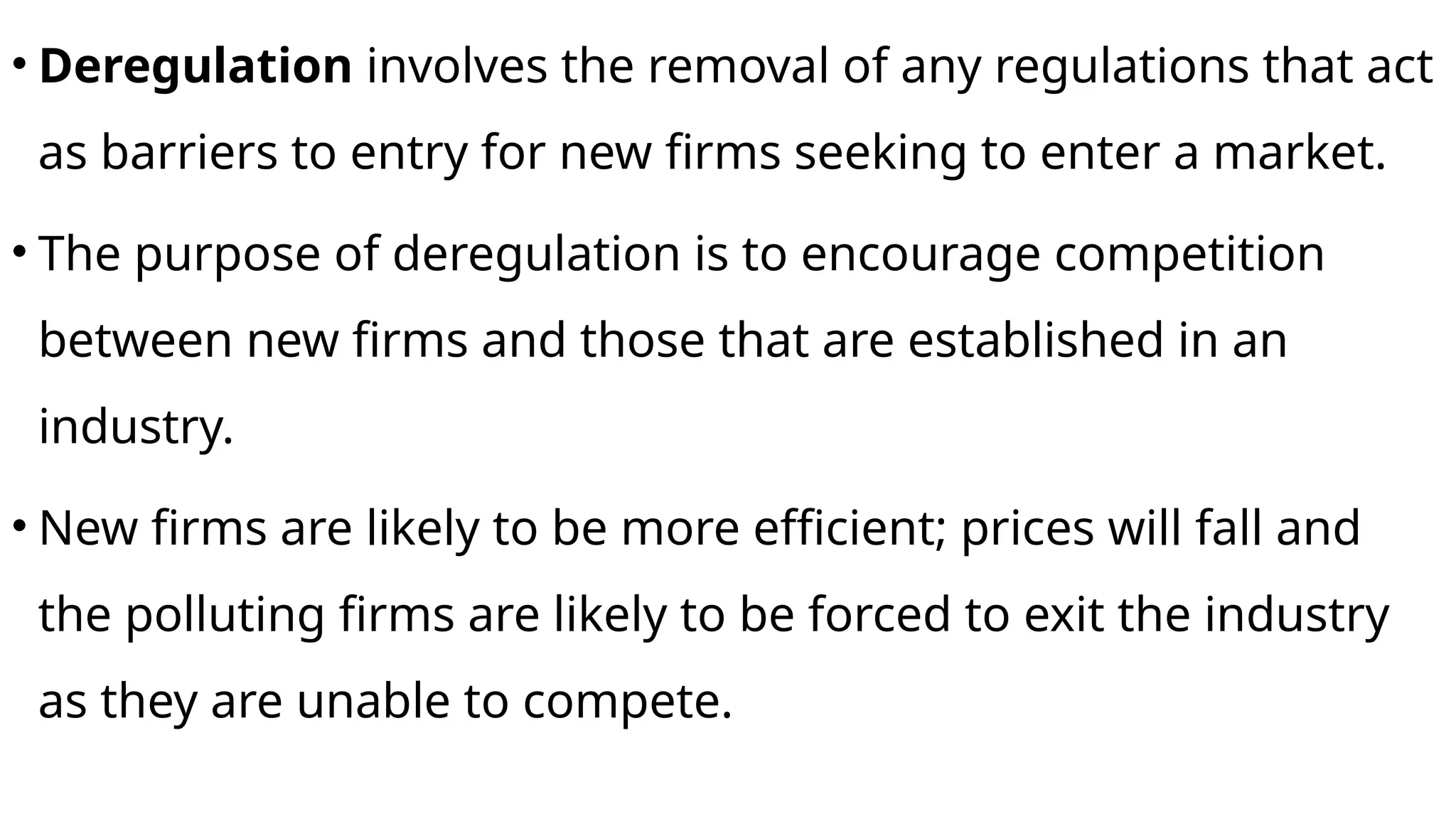 • Deregulation involves the removal of any regulations that act
as barriers to entry for new firms seeking to enter a market.
• The purpose of deregulation is to encourage competition
between new firms and those that are established in an
industry.
• New firms are likely to be more efficient; prices will fall and
the polluting firms are likely to be forced to exit the industry
as they are unable to compete.
 