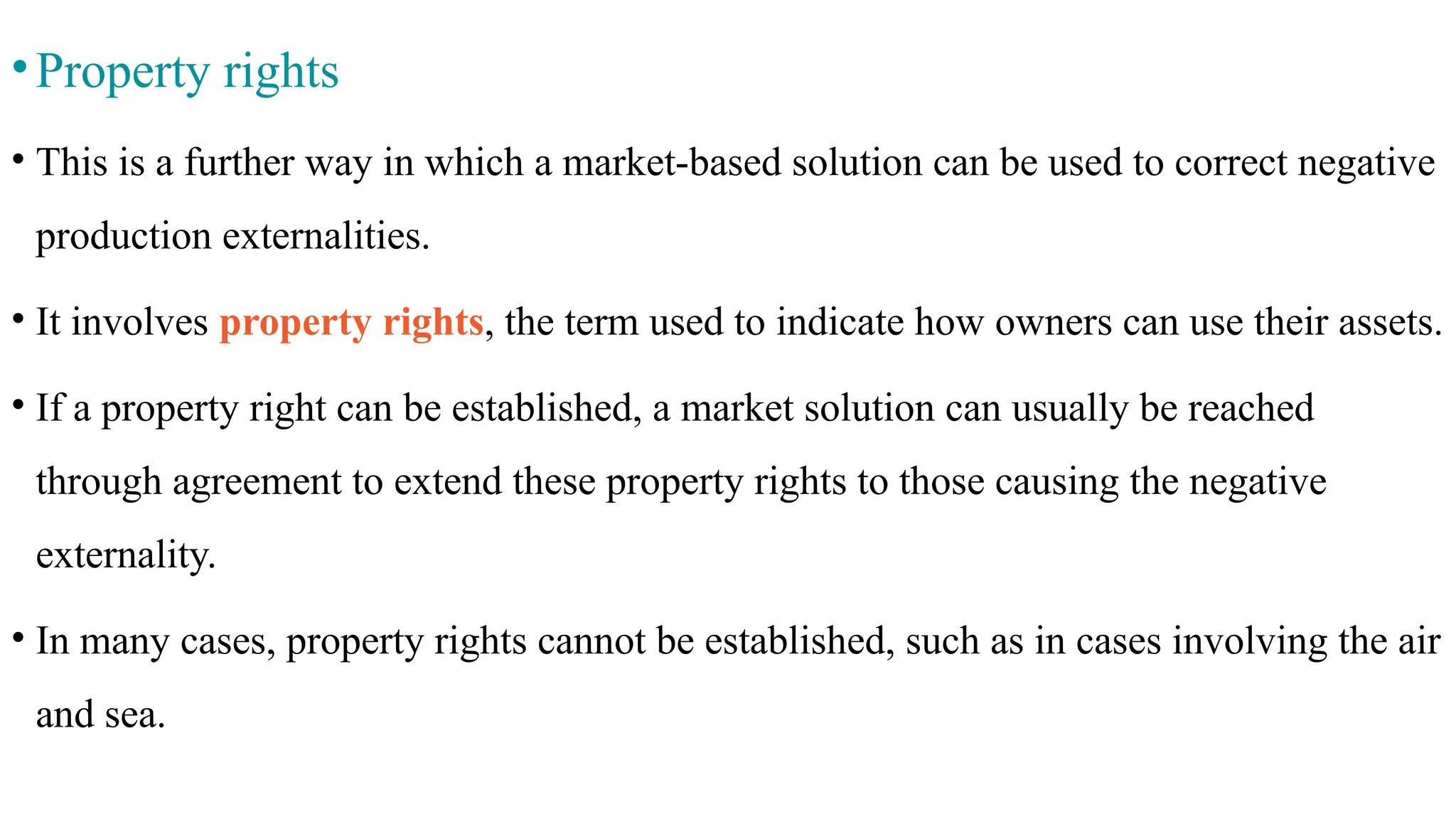 •Property rights
• This is a further way in which a market-based solution can be used to correct negative
production externalities.
• It involves property rights, the term used to indicate how owners can use their assets.
• If a property right can be established, a market solution can usually be reached
through agreement to extend these property rights to those causing the negative
externality.
• In many cases, property rights cannot be established, such as in cases involving the air
and sea.
 