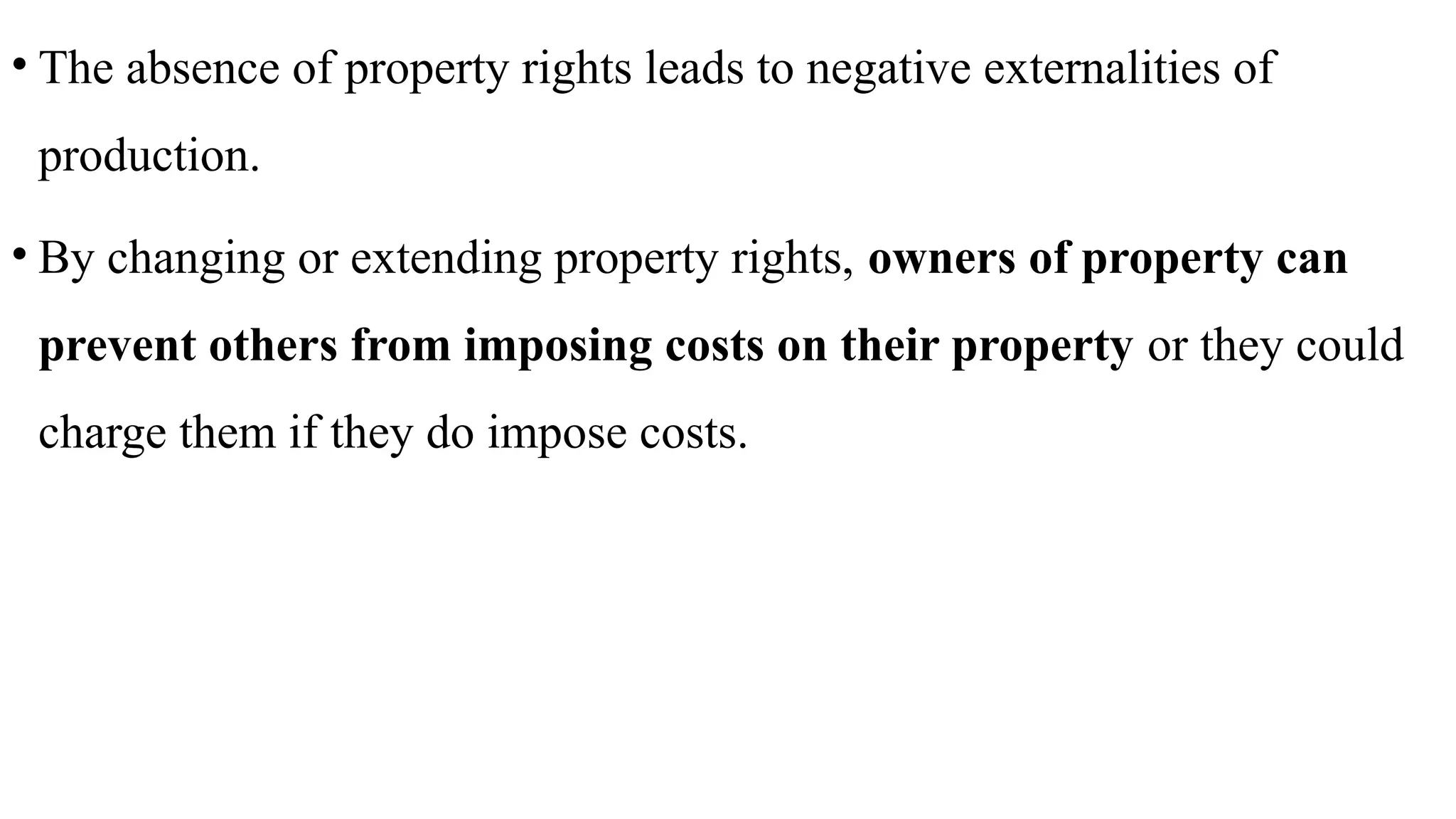 • The absence of property rights leads to negative externalities of
production.
• By changing or extending property rights, owners of property can
prevent others from imposing costs on their property or they could
charge them if they do impose costs.
 