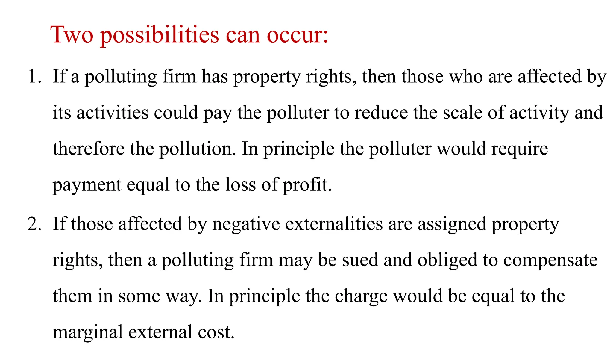 Two possibilities can occur:
1. If a polluting firm has property rights, then those who are affected by
its activities could pay the polluter to reduce the scale of activity and
therefore the pollution. In principle the polluter would require
payment equal to the loss of profit.
2. If those affected by negative externalities are assigned property
rights, then a polluting firm may be sued and obliged to compensate
them in some way. In principle the charge would be equal to the
marginal external cost.
 