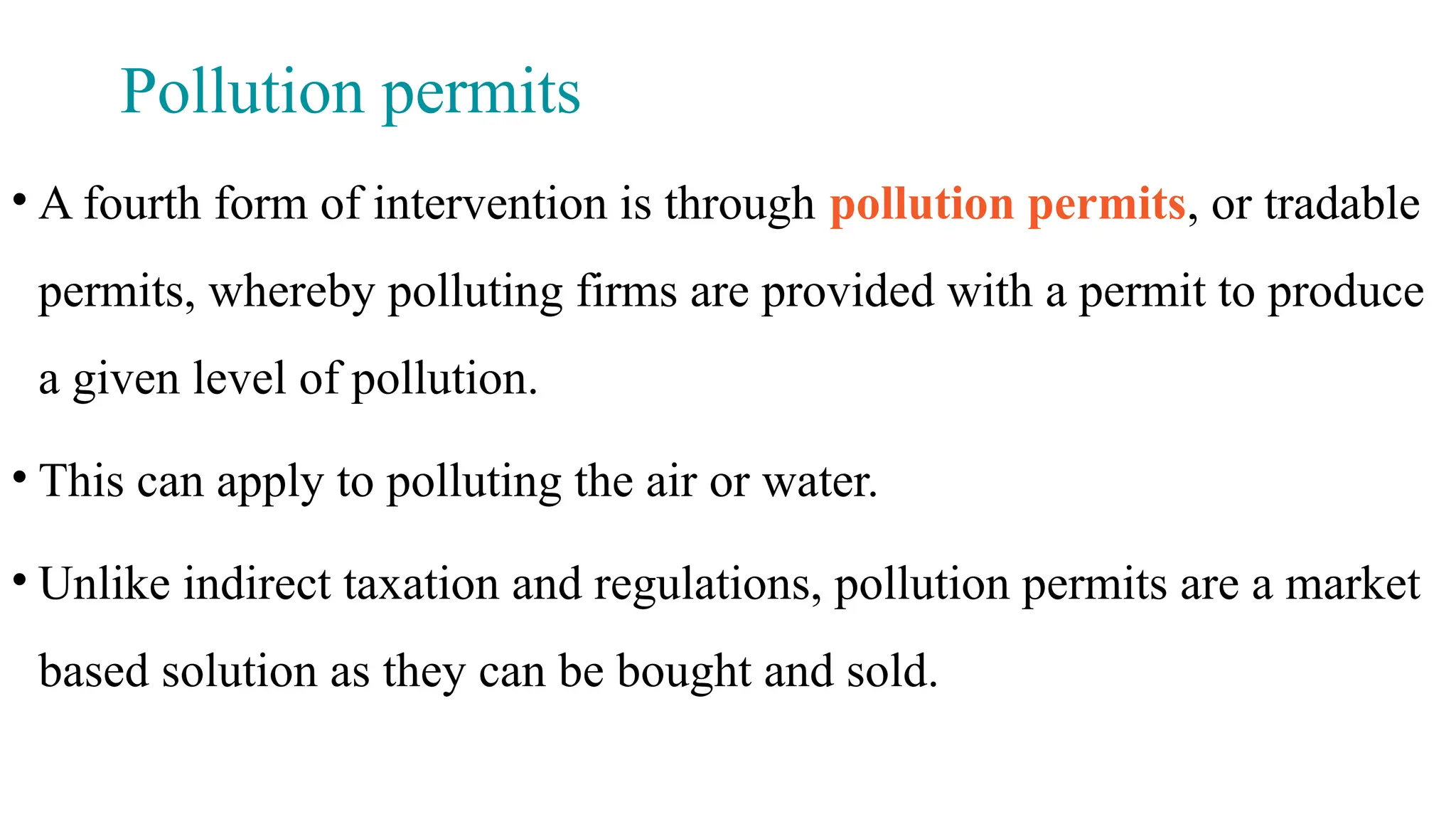 Pollution permits
• A fourth form of intervention is through pollution permits, or tradable
permits, whereby polluting firms are provided with a permit to produce
a given level of pollution.
• This can apply to polluting the air or water.
• Unlike indirect taxation and regulations, pollution permits are a market
based solution as they can be bought and sold.
 
