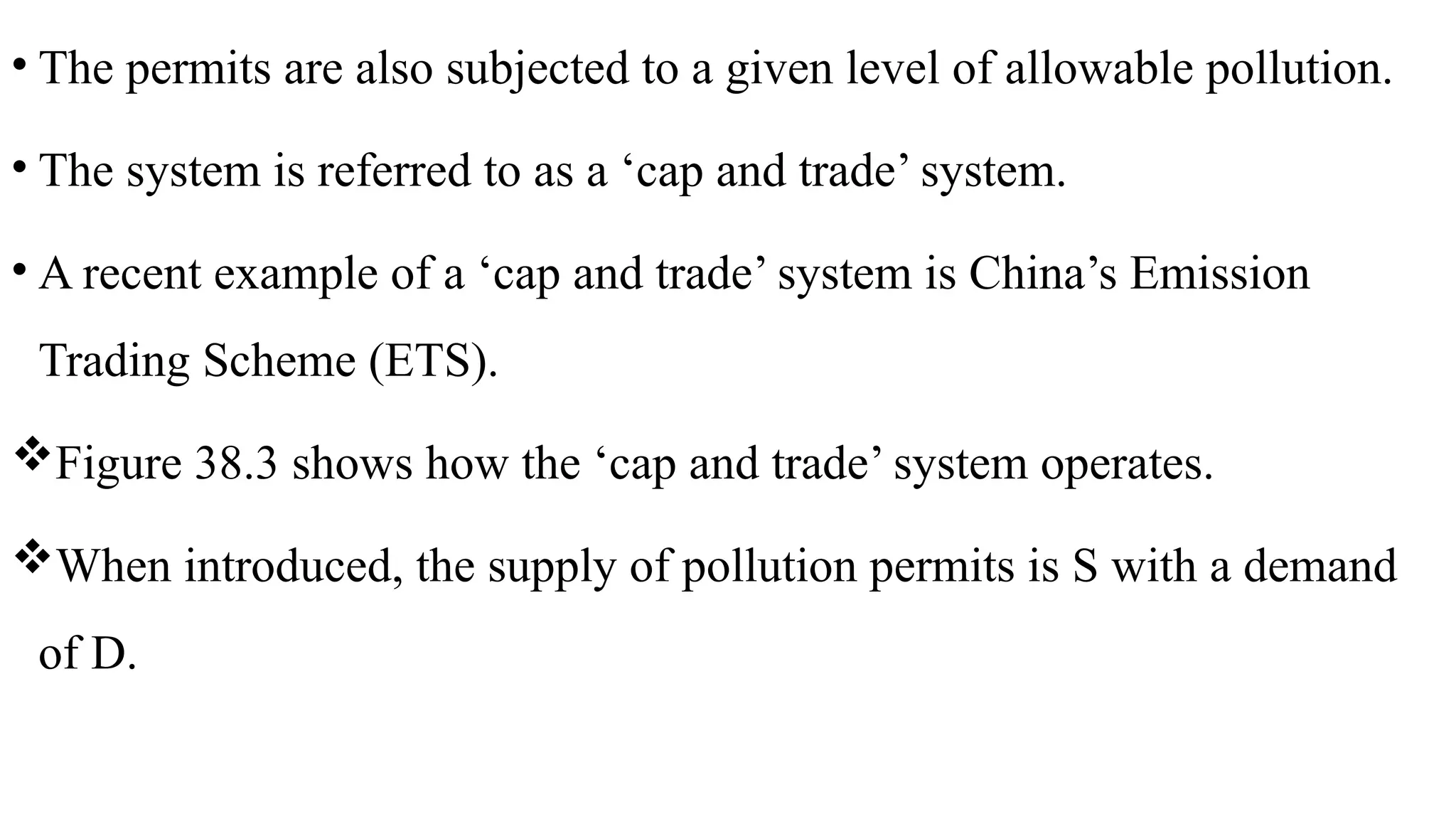 • The permits are also subjected to a given level of allowable pollution.
• The system is referred to as a ‘cap and trade’ system.
• A recent example of a ‘cap and trade’ system is China’s Emission
Trading Scheme (ETS).
Figure 38.3 shows how the ‘cap and trade’ system operates.
When introduced, the supply of pollution permits is S with a demand
of D.
 