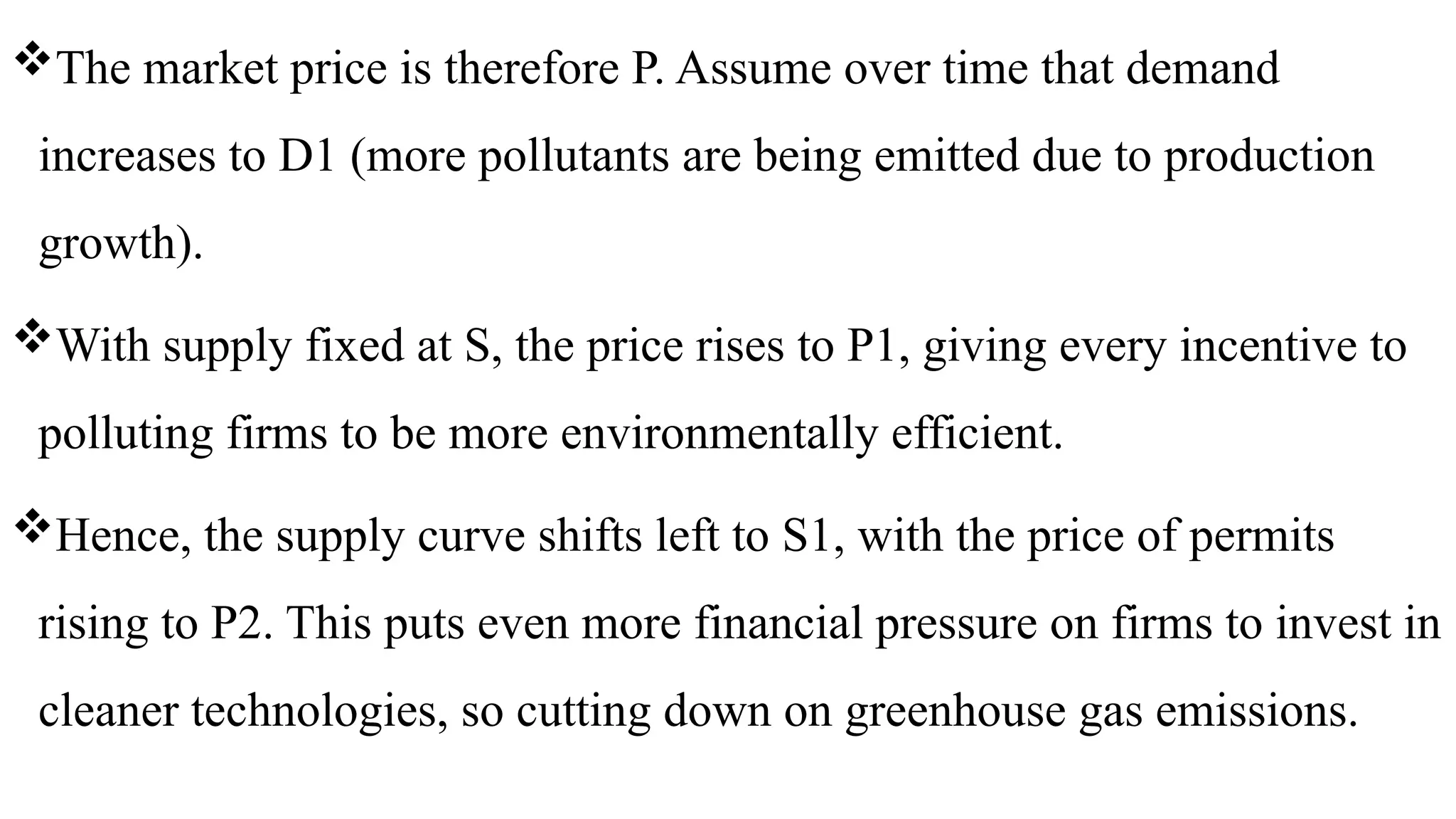 The market price is therefore P. Assume over time that demand
increases to D1 (more pollutants are being emitted due to production
growth).
With supply fixed at S, the price rises to P1, giving every incentive to
polluting firms to be more environmentally efficient.
Hence, the supply curve shifts left to S1, with the price of permits
rising to P2. This puts even more financial pressure on firms to invest in
cleaner technologies, so cutting down on greenhouse gas emissions.
 