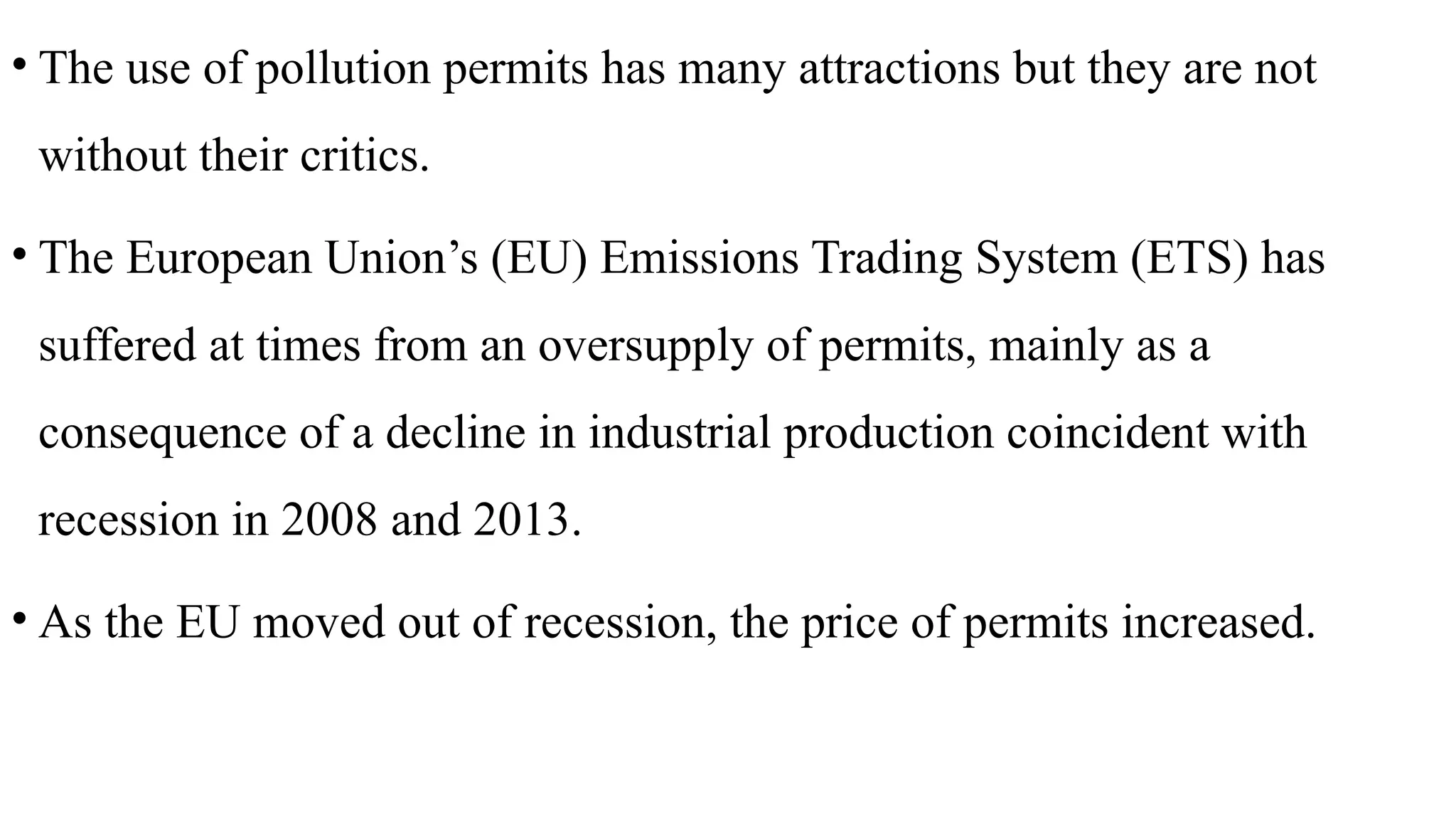 • The use of pollution permits has many attractions but they are not
without their critics.
• The European Union’s (EU) Emissions Trading System (ETS) has
suffered at times from an oversupply of permits, mainly as a
consequence of a decline in industrial production coincident with
recession in 2008 and 2013.
• As the EU moved out of recession, the price of permits increased.
 