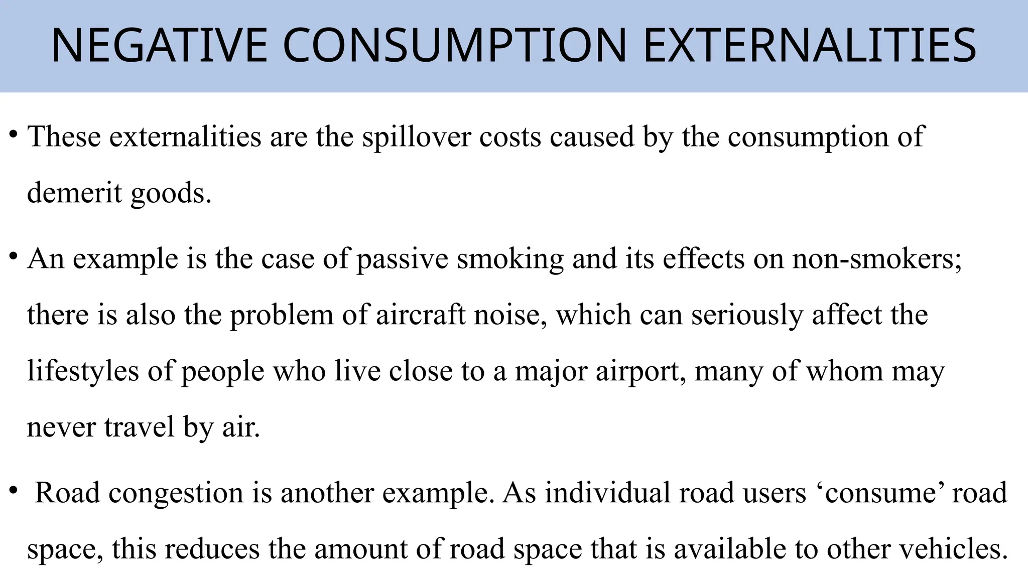 NEGATIVE CONSUMPTION EXTERNALITIES
• These externalities are the spillover costs caused by the consumption of
demerit goods.
• An example is the case of passive smoking and its effects on non-smokers;
there is also the problem of aircraft noise, which can seriously affect the
lifestyles of people who live close to a major airport, many of whom may
never travel by air.
• Road congestion is another example. As individual road users ‘consume’ road
space, this reduces the amount of road space that is available to other vehicles.
 
