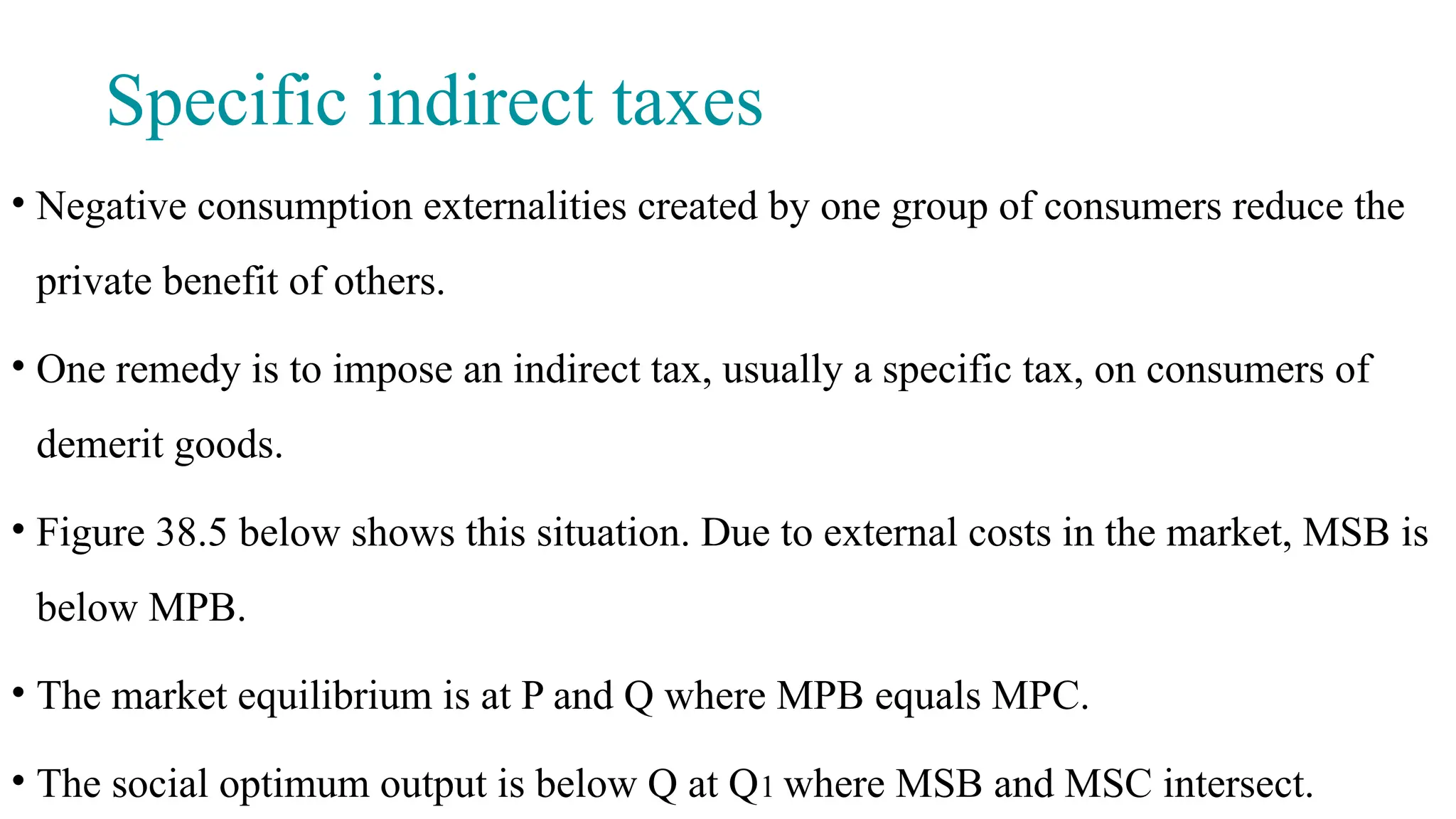 Specific indirect taxes
• Negative consumption externalities created by one group of consumers reduce the
private benefit of others.
• One remedy is to impose an indirect tax, usually a specific tax, on consumers of
demerit goods.
• Figure 38.5 below shows this situation. Due to external costs in the market, MSB is
below MPB.
• The market equilibrium is at P and Q where MPB equals MPC.
• The social optimum output is below Q at Q1 where MSB and MSC intersect.
 