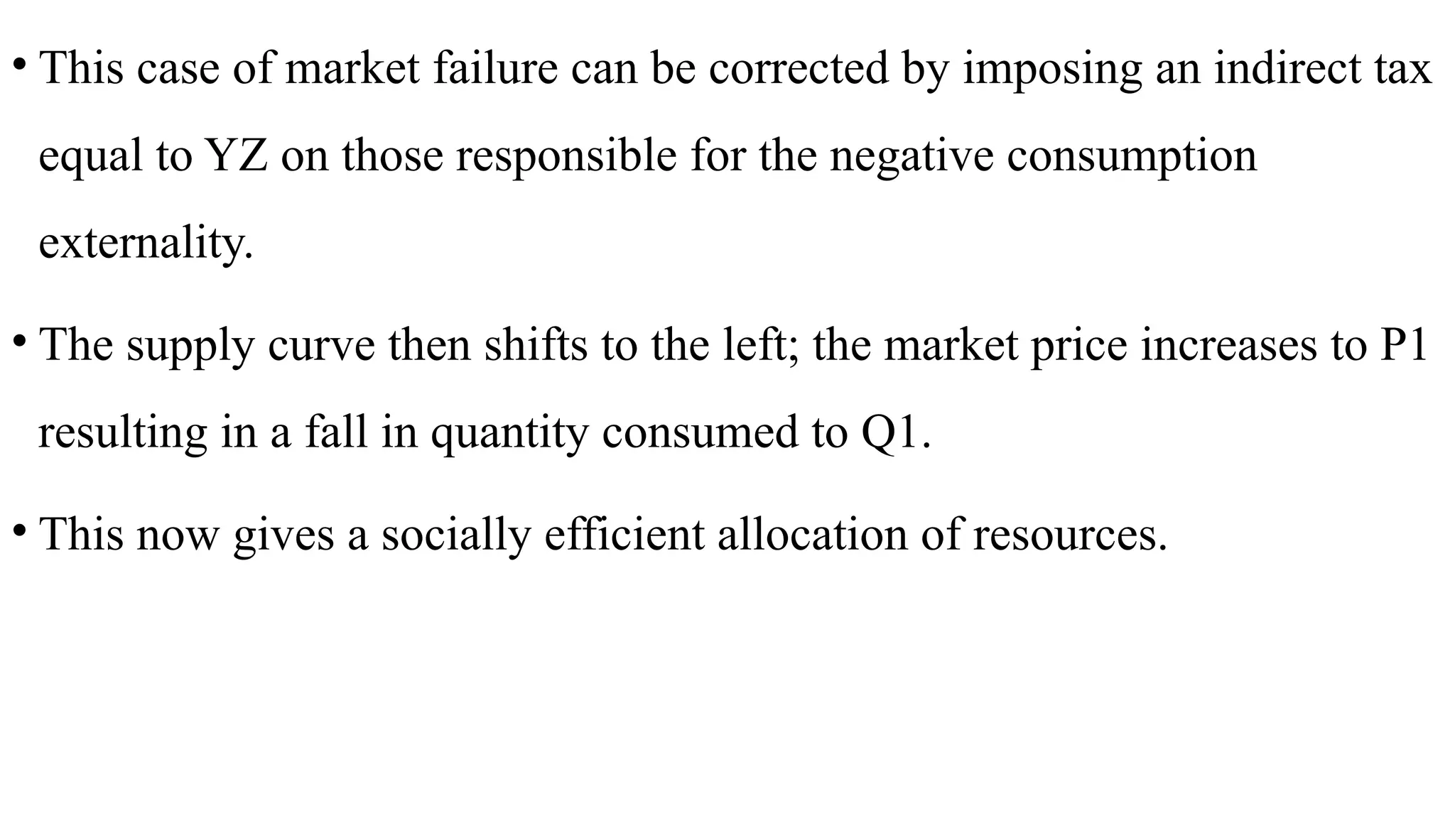 • This case of market failure can be corrected by imposing an indirect tax
equal to YZ on those responsible for the negative consumption
externality.
• The supply curve then shifts to the left; the market price increases to P1
resulting in a fall in quantity consumed to Q1.
• This now gives a socially efficient allocation of resources.
 