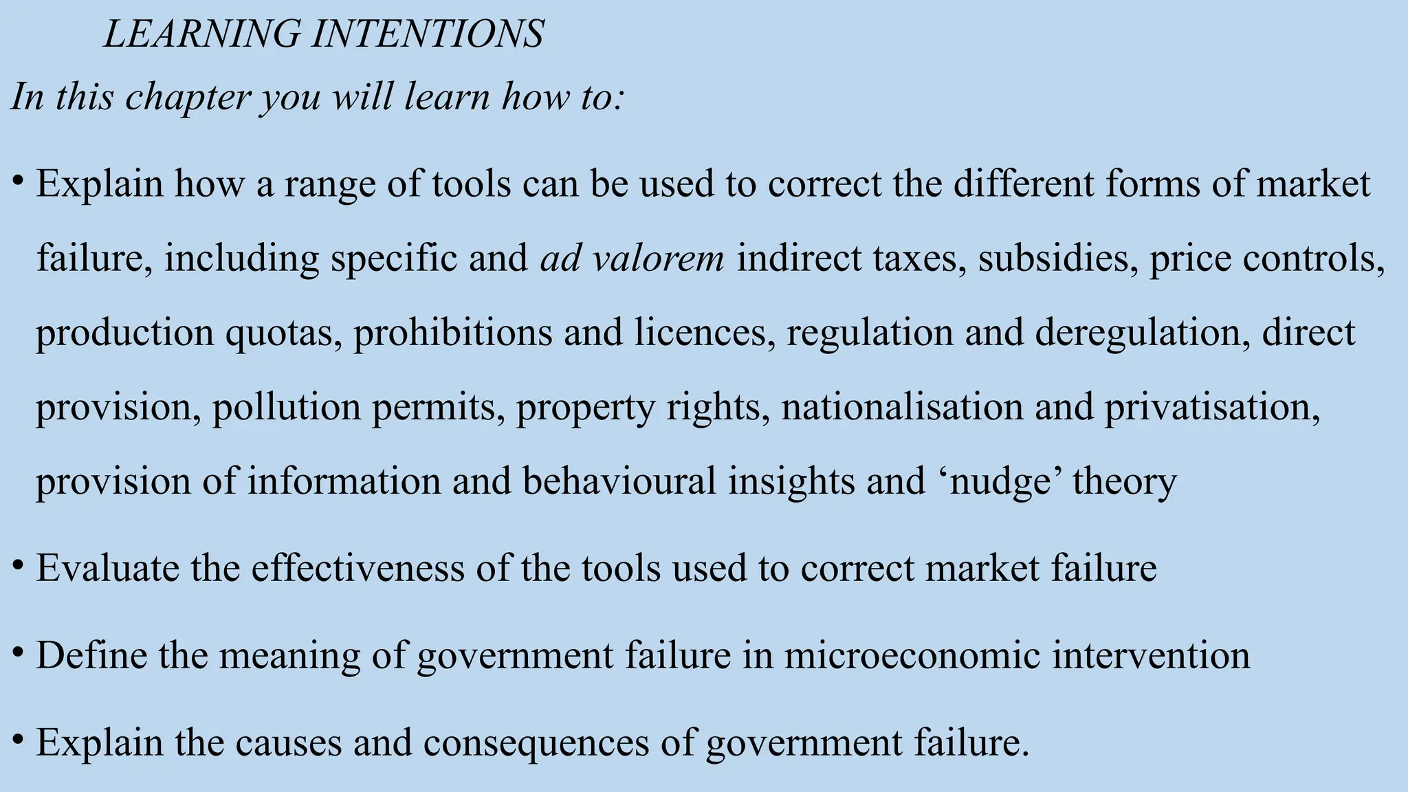 LEARNING INTENTIONS
In this chapter you will learn how to:
• Explain how a range of tools can be used to correct the different forms of market
failure, including specific and ad valorem indirect taxes, subsidies, price controls,
production quotas, prohibitions and licences, regulation and deregulation, direct
provision, pollution permits, property rights, nationalisation and privatisation,
provision of information and behavioural insights and ‘nudge’ theory
• Evaluate the effectiveness of the tools used to correct market failure
• Define the meaning of government failure in microeconomic intervention
• Explain the causes and consequences of government failure.
 