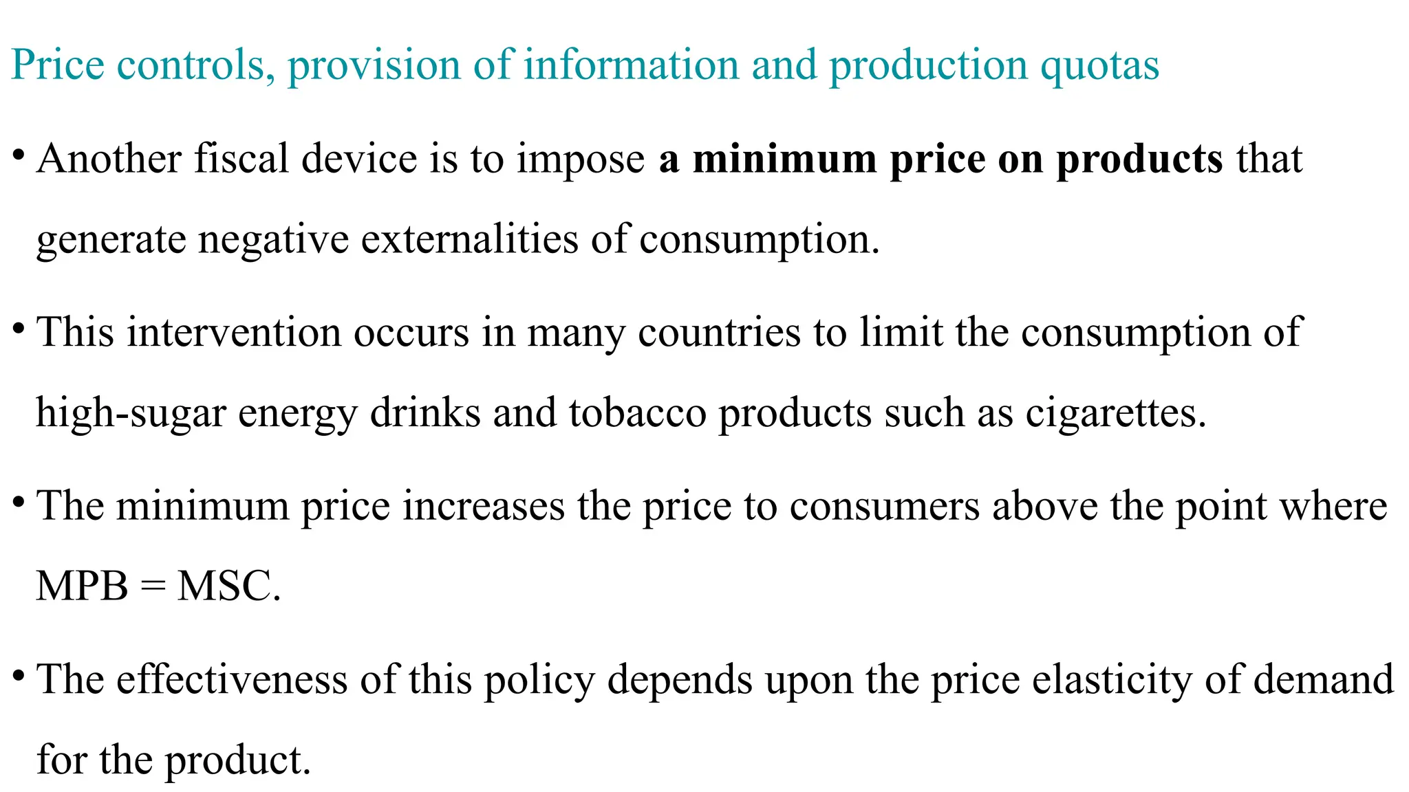 Price controls, provision of information and production quotas
• Another fiscal device is to impose a minimum price on products that
generate negative externalities of consumption.
• This intervention occurs in many countries to limit the consumption of
high-sugar energy drinks and tobacco products such as cigarettes.
• The minimum price increases the price to consumers above the point where
MPB = MSC.
• The effectiveness of this policy depends upon the price elasticity of demand
for the product.
 