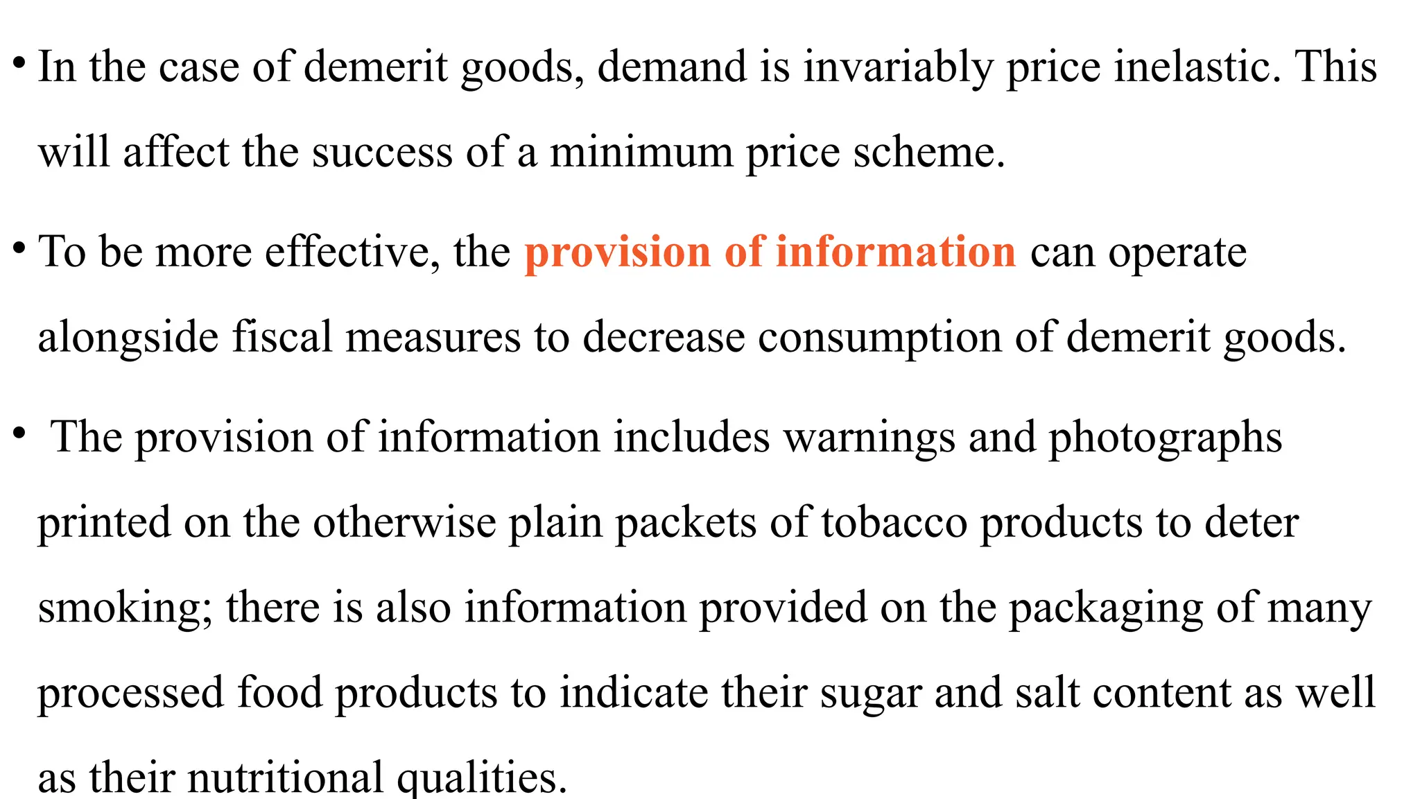 • In the case of demerit goods, demand is invariably price inelastic. This
will affect the success of a minimum price scheme.
• To be more effective, the provision of information can operate
alongside fiscal measures to decrease consumption of demerit goods.
• The provision of information includes warnings and photographs
printed on the otherwise plain packets of tobacco products to deter
smoking; there is also information provided on the packaging of many
processed food products to indicate their sugar and salt content as well
as their nutritional qualities.
 