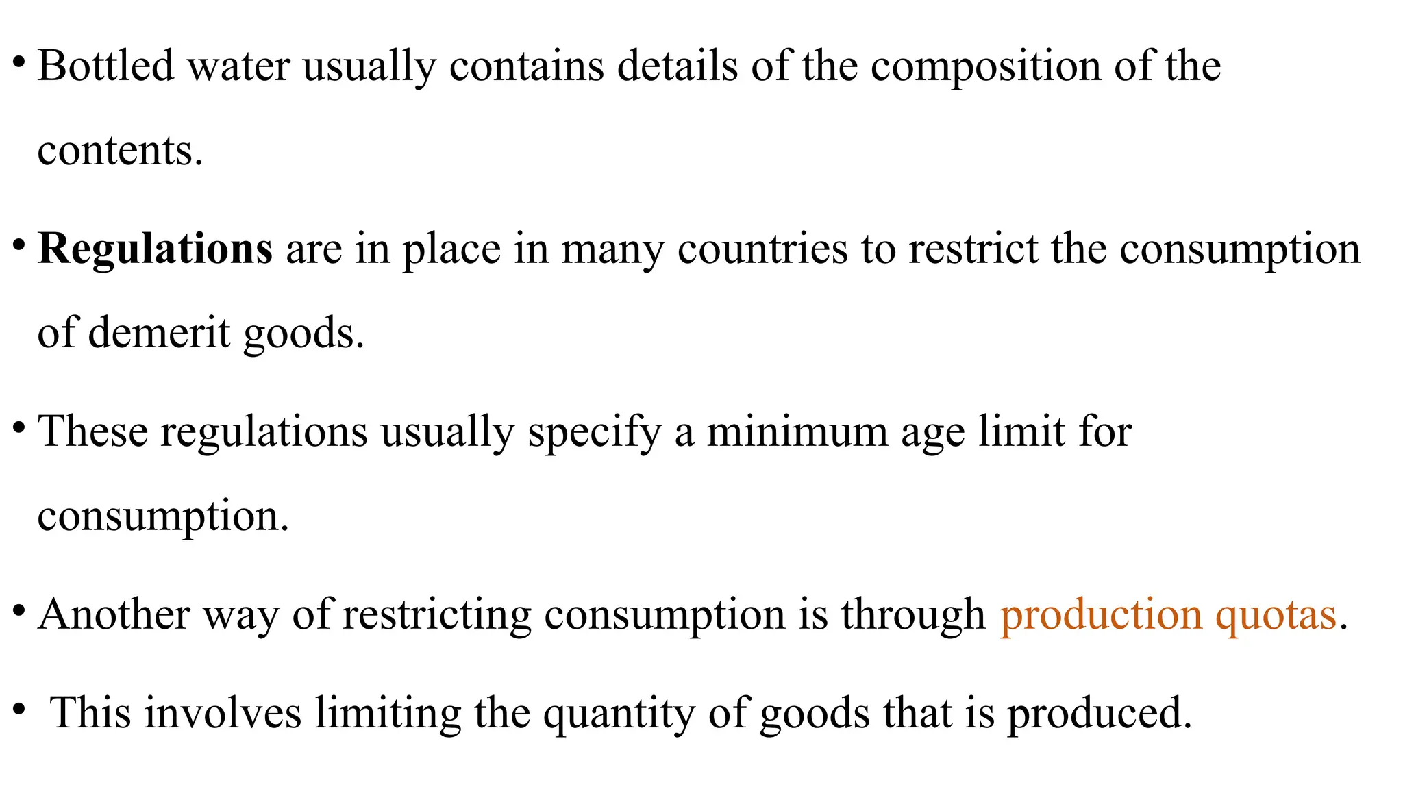 • Bottled water usually contains details of the composition of the
contents.
• Regulations are in place in many countries to restrict the consumption
of demerit goods.
• These regulations usually specify a minimum age limit for
consumption.
• Another way of restricting consumption is through production quotas.
• This involves limiting the quantity of goods that is produced.
 