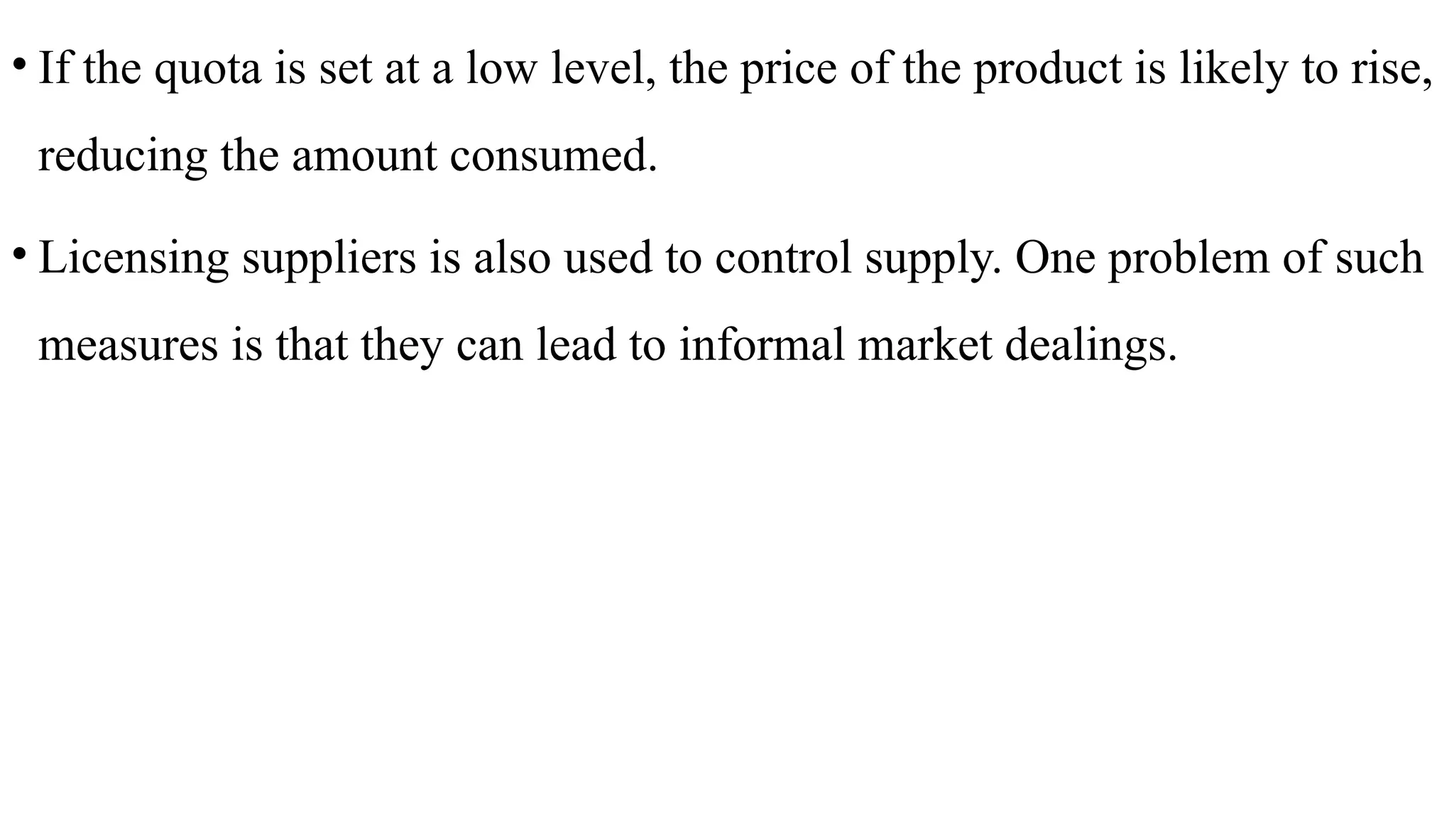 • If the quota is set at a low level, the price of the product is likely to rise,
reducing the amount consumed.
• Licensing suppliers is also used to control supply. One problem of such
measures is that they can lead to informal market dealings.
 