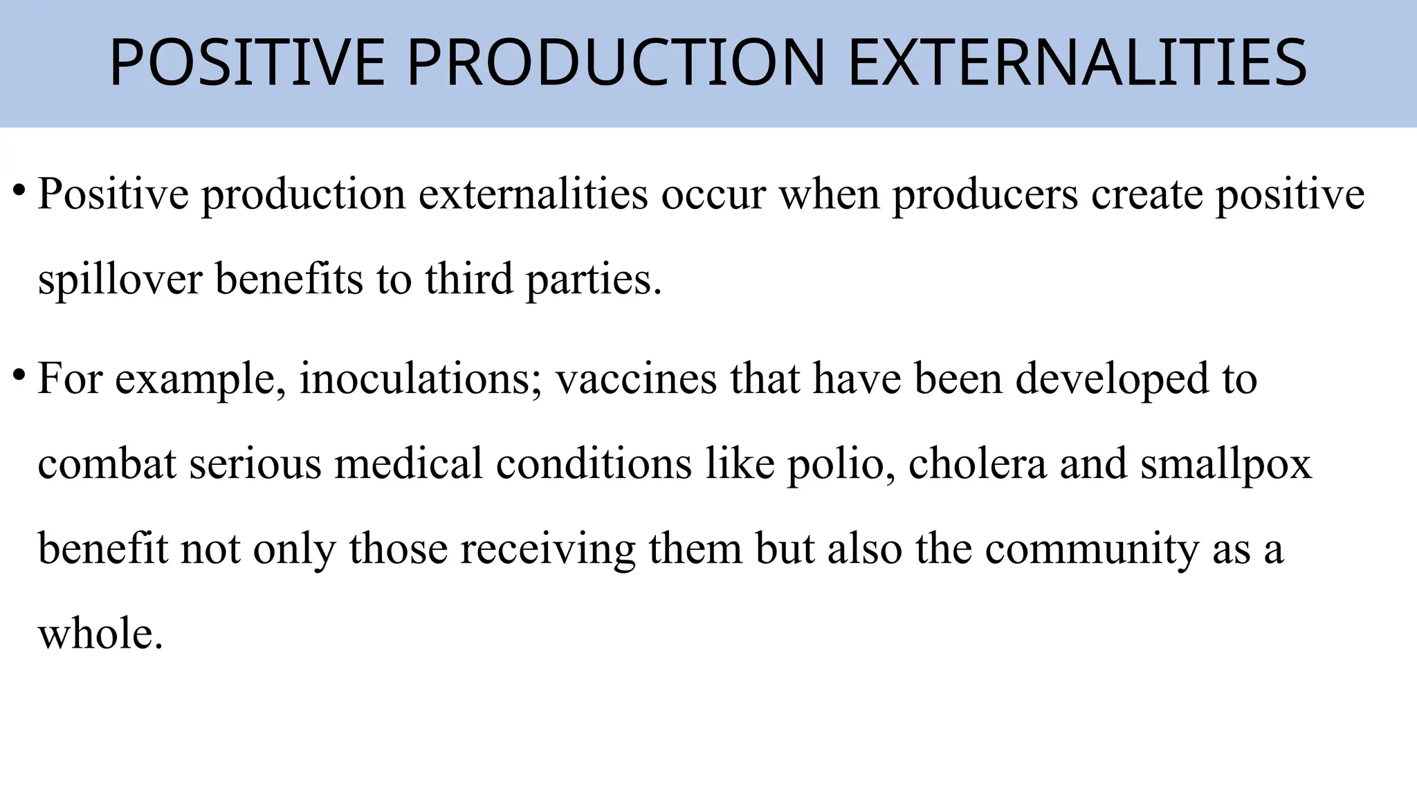 POSITIVE PRODUCTION EXTERNALITIES
• Positive production externalities occur when producers create positive
spillover benefits to third parties.
• For example, inoculations; vaccines that have been developed to
combat serious medical conditions like polio, cholera and smallpox
benefit not only those receiving them but also the community as a
whole.
 