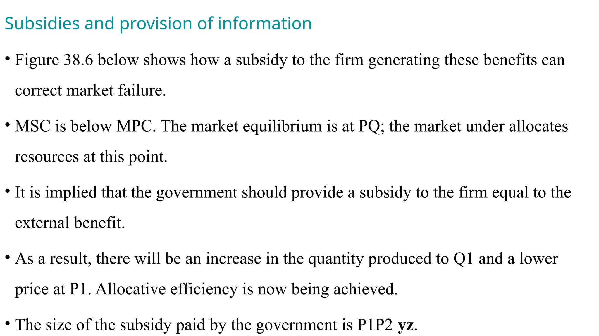 Subsidies and provision of information
• Figure 38.6 below shows how a subsidy to the firm generating these benefits can
correct market failure.
• MSC is below MPC. The market equilibrium is at PQ; the market under allocates
resources at this point.
• It is implied that the government should provide a subsidy to the firm equal to the
external benefit.
• As a result, there will be an increase in the quantity produced to Q1 and a lower
price at P1. Allocative efficiency is now being achieved.
• The size of the subsidy paid by the government is P1P2 yz.
 